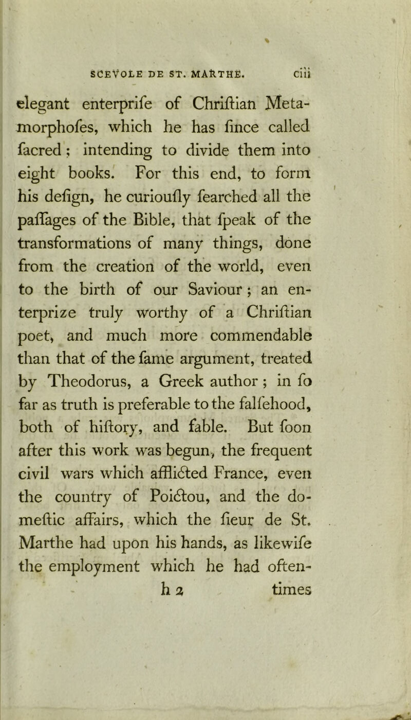 elegant enterprife of ChrifKan Meta- morphofes, which he has fince called facred ; intending to divide them into eight books. For this end, to form his defign, he curioufly fearched all the paffages of the Bible, that fpeak of the transformations of many things, done from the creation of the world, even to the birth of our Saviour; an en- terprize truly worthy of a Chriftian poet, and much more commendable than that of the fame argument, treated by Theodorus, a Greek author ; in fo far as truth is preferable to the falfehood, both of hiftory, and fable. But foon after this work was begun, the frequent civil wars which afflicded France, even the country of Poiddou, and the do- meftic affairs, which the fieur de St. Marthe had upon his hands, as likewife the employment which he had often- h 2 times