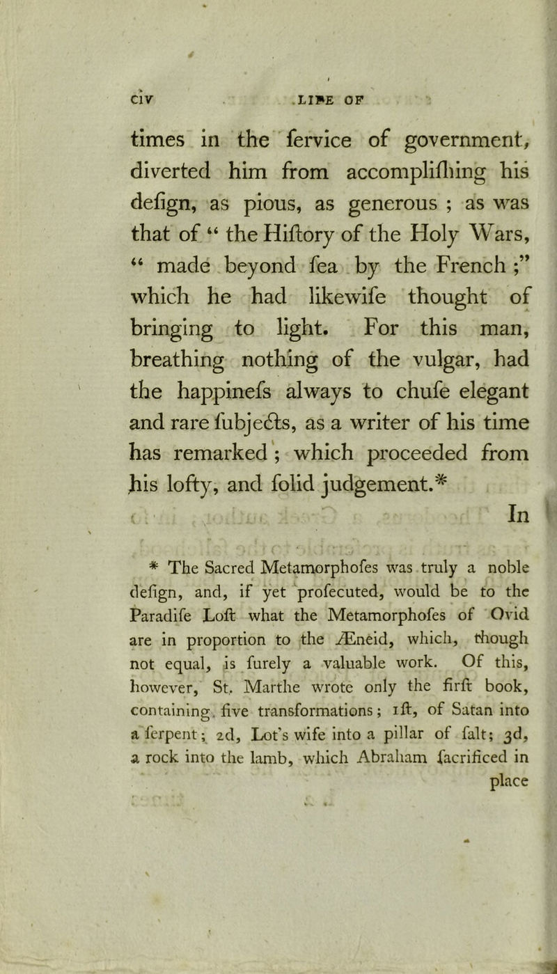 times in the fervice of government, diverted him from accomplifhing his defign, as pious, as generous ; as was that of “ the Hiflory of the Holy Wars, “ made beyond fea by the French which he had likewife thought of bringing to light. For this man, breathing nothing of the vulgar, had the happinefs always to chufe elegant and rare fubjedts, as a writer of his time has remarked ; which proceeded from his lofty, and folid judgement.* c .■ -D In * The Sacred Metamorphofes was truly a noble defign, and, if yet profecuted, would be to the Paradife Loft what the Metamorphofes of Ovid are in proportion to the iEneid, which, though not equal, is furely a valuable work. Of this, however, St, Marthe wrote only the firft book, containing, five transformations; ift, of Satan into a ferpent; 2d, Lot's wife into a pillar of fait; 3d, a rock into the lamb, which Abraham facrificed in place