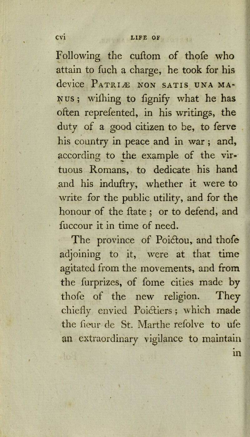 Following the cuffom of thofe who attain to fuch a charge, he took for his device Patrice non satis una ma* nus ; wifhing to fignify what he has often reprefented, in his writings, the duty of a good citizen to be, to ferve his country in peace and in war ; and, according to the example of the vir- tuous Romans, to dedicate his hand and his induffxy, whether it were to write for the public utility, and for the honour of the ftate ; or to defend, and fuccour it in time of need. The province of Poidlou, and thofe adjoining to it, were at that time agitated from the movements, and from the furprizes, of fome cities made by thofe of the new religion. They chiefly envied Poidtiers ; which made the fieur de St. Marthe refolve to ufe an extraordinary vigilance to maintain in \