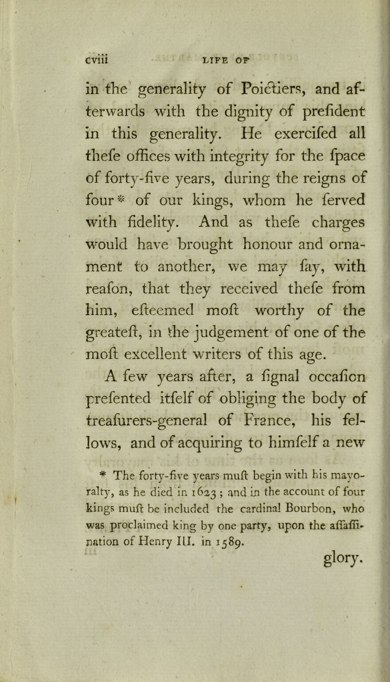 in the generality of Poictiers, and af- terwards with the dignity of prefident in this generality. He exercifed all thefe offices with integrity for the fpace of forty-five years, during the reigns of four* of our kings, whom he ferved with fidelity. And as thefe charges would have brought honour and orna- ment to another, we may fay, with reafon, that they received thefe from him, efteemed mofi worthy of the greateft, in the judgement of one of the moft excellent writers of this age. A few years after, a fignal occaficn prefented itfelf of obliging the body of treafurers-general of France, his fel- lows, and of acquiring to himfelf a new * The forty-five years muft begin with his mayo- ralty, as he died in 1623 ; and in the account of four kings mull be included the cardinal Bourbon, who was proclaimed king by one party, upon the aflaffi- nation of Henry III. in 1589. glory.
