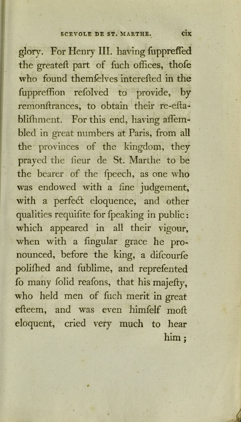 / glory. For Henry III. having fuppreffed the greateft part of fuch offices, thofe who found themfelves interefted in the fuppreffion refolved to provide, by remonffiances, to obtain their re-efta- bliffiment. For this end, having affiem- bled in great numbers at Paris, from all the provinces of the kingdom, they prayed the iieur de St. Marthe to be the bearer of the fpeech, as one who was endowed with a fine judgement, with a perfect eloquence, and other qualities requifite for fpeaking in public: which appeared in all their vigour, when with a fingular grace he pro- nounced, before the king, a difcourfe poliffied and fublime, and reprefented fo many folid reafons, that his majefty, who held men of fuch merit in great efteem, and was even himfelf moil eloquent, cried very much to hear him;