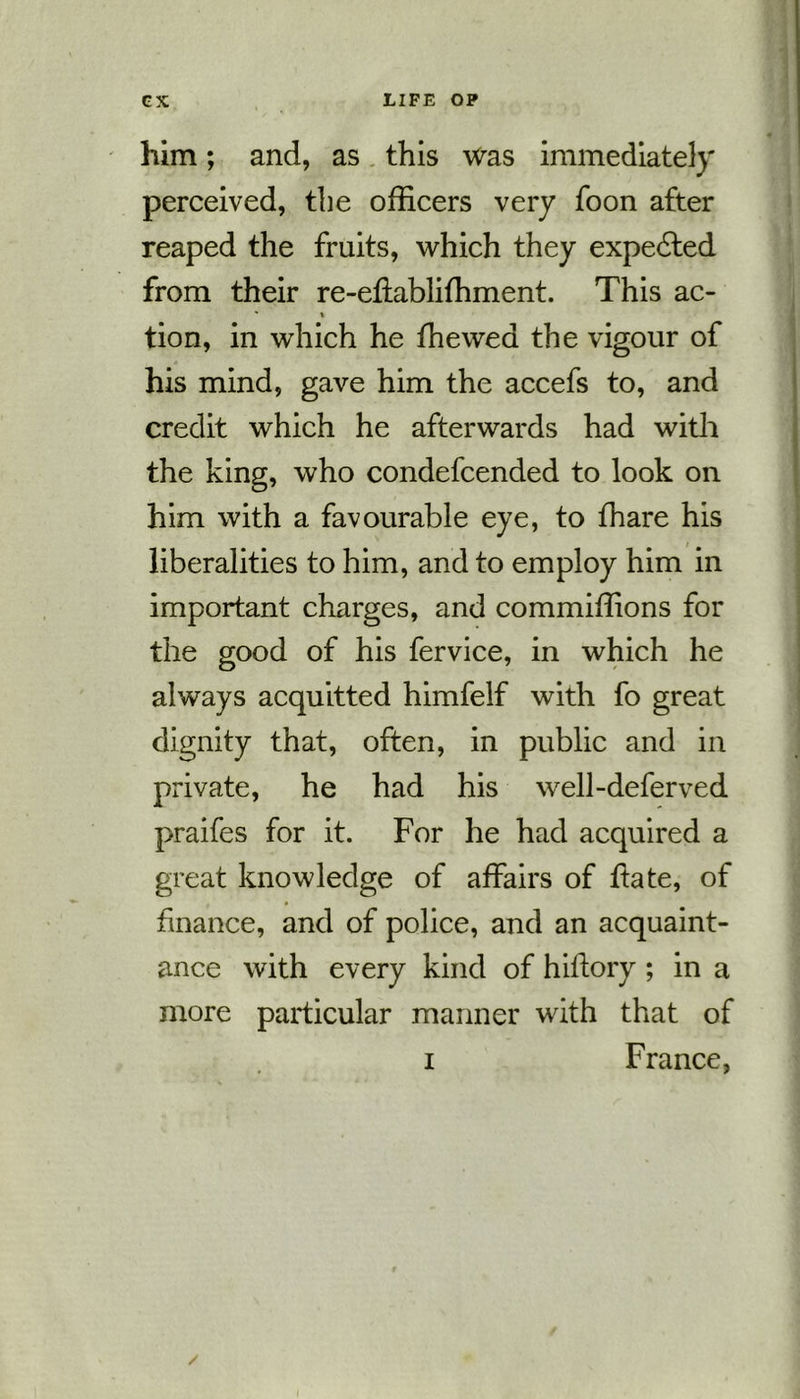 him; and, as this was immediately perceived, the officers very foon after reaped the fruits, which they expedted from their re-effabliffiment. This ac- * % tion, in which he ffiewed the vigour of his mind, gave him the accefs to, and credit which he afterwards had with the king, who condefcended to look on him with a favourable eye, to ffiare his liberalities to him, and to employ him in important charges, and commiffions for the good of his fervice, in which he always acquitted himfelf with fo great dignity that, often, in public and in private, he had his well-defer ved praifes for it. For he had acquired a great knowledge of affairs of ftate, of finance, and of police, and an acquaint- ance with every kind of hiftory ; in a more particular manner with that of i France,