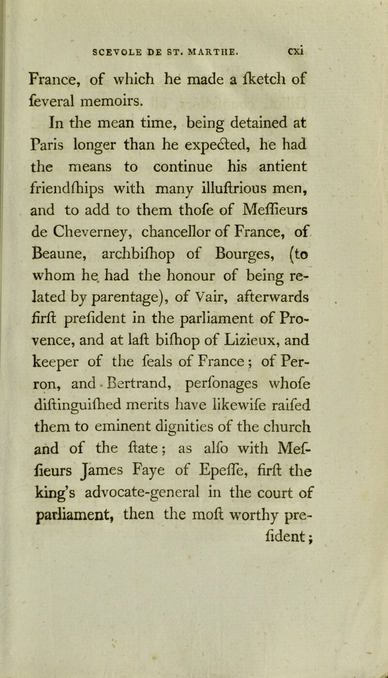 France, of which he made a fketch of feveral memoirs. In the mean time, being detained at Paris longer than he expected, he had the means to continue his antient friendfhips with many illuftrious men, and to add to them thofe of Meftieurs de Cheverney, chancellor of France, of Beaune, archbifhop of Bourges, (to whom he had the honour of being re- lated by parentage), of Vair, afterwards firft preftdent in the parliament of Pro- vence, and at laft bifhop of Lizieux, and keeper of the feals of France ; of Per- ron, and Bertrand, perfonages whofe diftinguifhed merits have likewife raifed them to eminent dignities of the church and of the hate; as alfo with Mef- fteurs James Faye of Epefte, firft the king’s advocate-general in the court of parliament, then the moft worthy pre- ftdent;