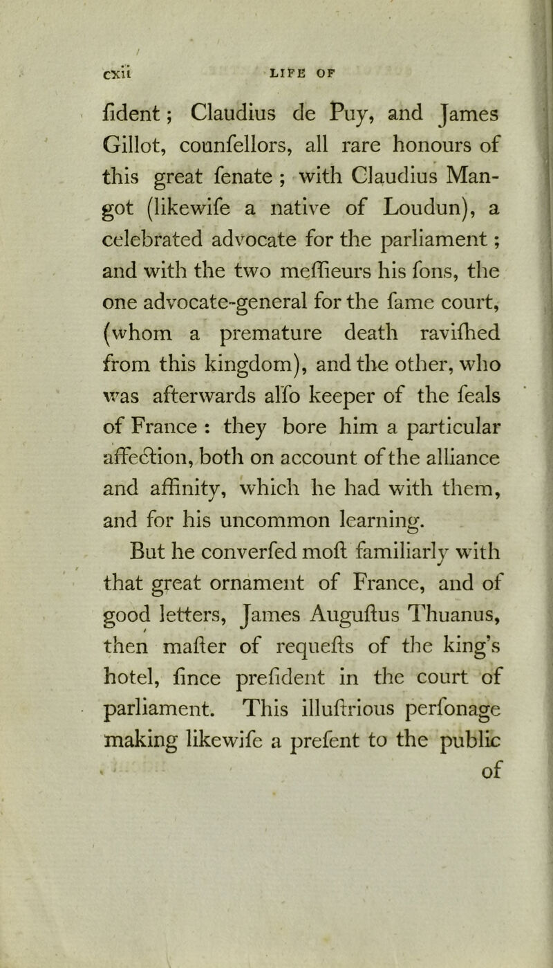 / CXli LIFE OF fident; Claudius de Puy, and James Gillot, counfellors, all rare honours of this great fenate ; with Claudius Man- got (likewife a native of Loudun), a celebrated advocate for the parliament; and with the two meffieurs his fons, the one advocate-general for the fame court, (whom a premature death ravifhed from this kingdom), and the other, who was afterwards alfo keeper of the feals of France : they bore him a particular affection, both on account of the alliance and affinity, which he had with them, and for his uncommon learning. But he converfed mod: familiarly with that great ornament of France, and of good letters, James Augudus Thuanus, then mader of requefts of the king’s hotel, fince preddent in the court of parliament. This illudxious perfonage making likewife a prefent to the public of