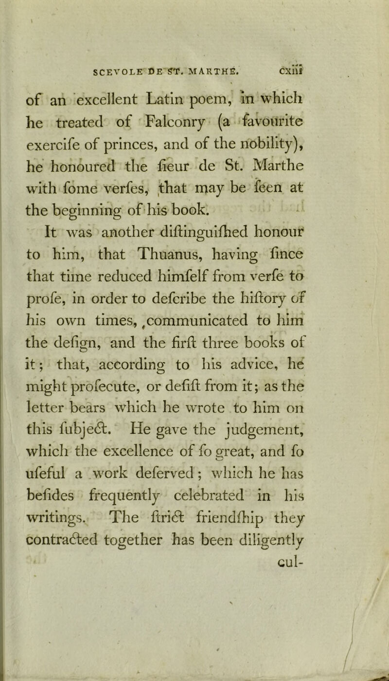 of an excellent Latin poem, in which he treated of Falconry (a favourite exercife of princes, and of the nobility), he honoured the fieur de St. Marthe 1 * wdth fome verfes, that may be feen at the beginning of his book. It was another diftinguifhed honour to him, that Thuanus, having fince that time reduced himfelf from verfe to profe, in order to defcribe the hiftory or his own times, #communicated to him j . . ... the defign, and the firft three books of it; that, according to his advice, he might profecute, or deli ft from it; as the letter bears which he wrote to him on this fubjedl. He gave the judgement, which the excellence of fo great, and fo ufeful a work deferved; which he has betides frequently celebrated in his writings. The fcribl friendfhip they contracted together has been diligently Cul-