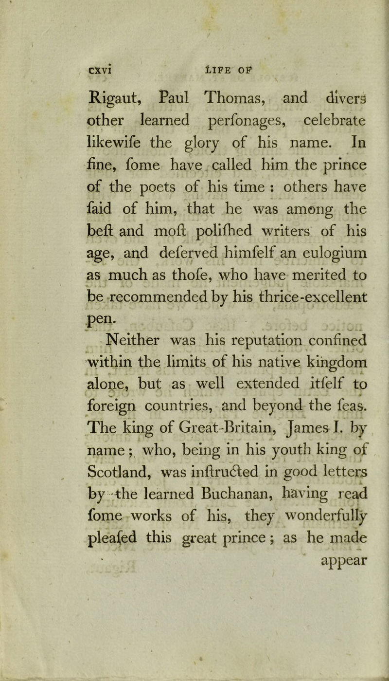Rigaut, Paul Thomas, and divers other learned perfonages, celebrate likewife the glory of his name. In fine, fome have called him the prince of the poets of his time : others have faid of him, that he was among the bed: and mod: polifhed writers of his age, and deferved himfelf an eulogium as much as thofe, who have merited to be recommended by his thrice-excellent pen. Neither was his reputation confined within the limits of his native kingdom alone, but as well extended itfelf to foreign countries, and beyond the feas. The king of Great Britain, James I. by name; who, being in his youth king of Scotland, was indrubfed in good letters by the learned Buchanan, having read fome works of his, they wonderfully pleafed this great prince; as he made appear