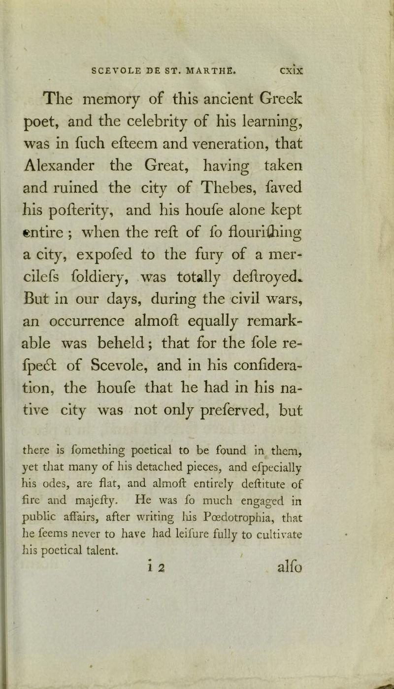 The memory of this ancient Greek poet, and the celebrity of his learning, was in fuch efteem and veneration, that Alexander the Great, having taken and ruined the city of Thebes, faved his pofterity, and his houfe alone kept entire ; when the reft of fo flourishing a city, expofed to the fury of a mer- cilefs foldiery, was totally deftroyed^ But in our days, during the civil wars, an occurrence almoft equally remark- able was beheld; that for the foie re- fpebl of Scevole, and in his considera- tion, the houfe that he had in his na- tive city was not only prefer ved, but there is fomething poetical to be found in them, yet that many of his detached pieces, and efpecially his odes, are flat, and almoft entirely deftitute of fire and majefty. He was fo much engaged in I public affairs, after writing his Poedotrophia, that lie feems never to have had leifure fully to cultivate his poetical talent. i 2 alfo