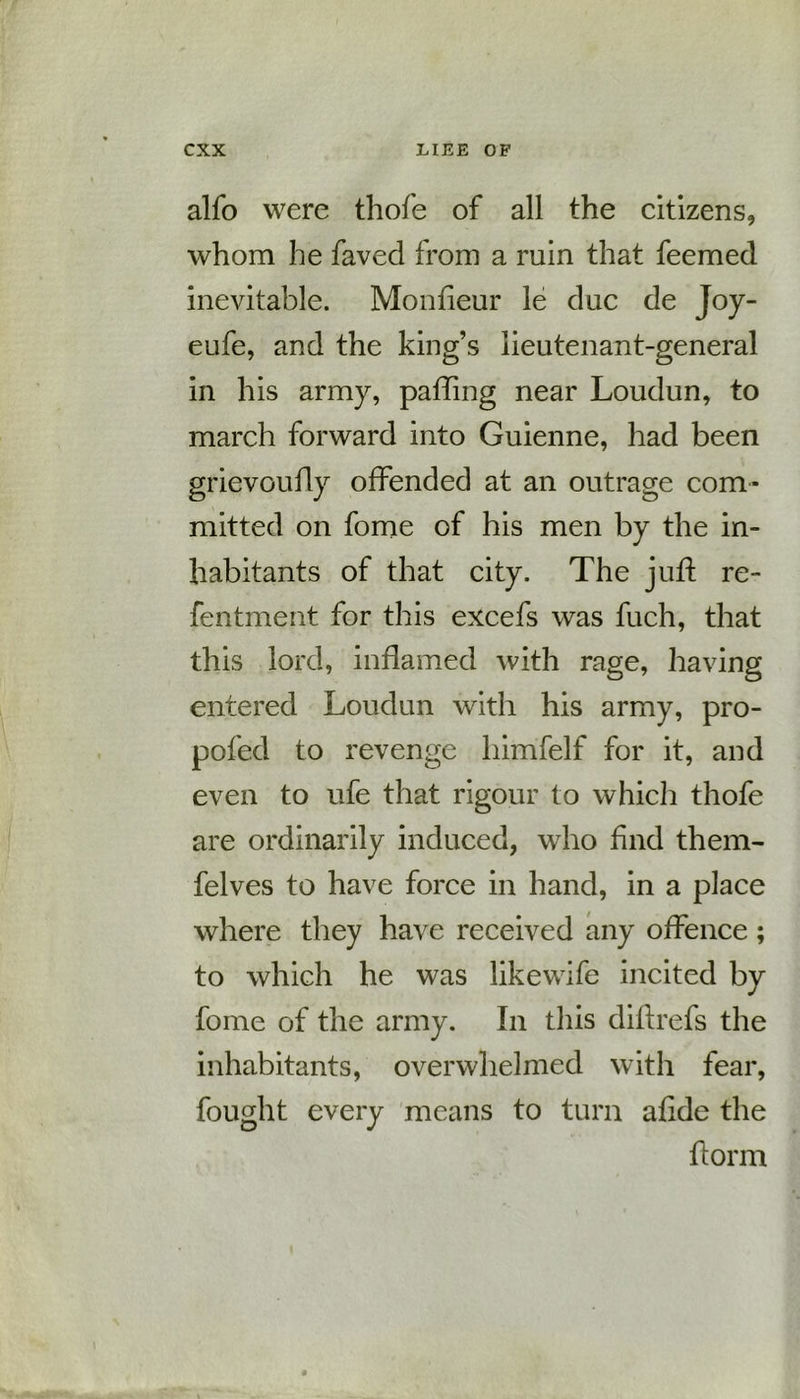 alfo were thofe of all the citizens, whom he faved from a ruin that feemed inevitable. Monfieur le due de Joy- eufe, and the king’s lieutenant-general in his army, paffmg near Loudun, to march forward into Guienne, had been grievoufly offended at an outrage com- mitted on fome of his men by the in- habitants of that city. The juft re- fentment for this excefs was fuch, that this lord, inflamed with rage, having entered Loudun with his army, pro- pofed to revenge himfelf for it, and even to ufe that rigour to which thofe are ordinarily induced, who find them- felves to have force in hand, in a place where they have received any offence; to which he was likewife incited by fome of the army. In this diflrefs the inhabitants, overwhelmed with fear, fought every means to turn afide the ft or m
