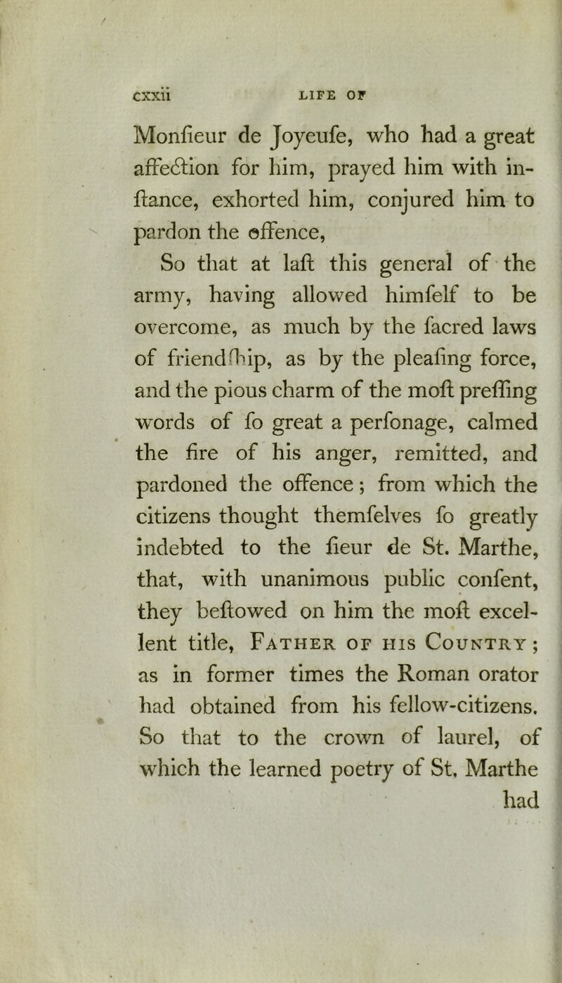 Monfieur de Joyeufe, who had a great affe6tion for him, prayed him with in- ftance, exhorted him, conjured him to pardon the offence, So that at lafl this general of the army, having allowed himfelf to be overcome, as much by the facred laws of friend Htip, as by the pleating force, and the pious charm of the moil prefling words of fo great a perfonage, calmed the fire of his anger, remitted, and pardoned the offence; from which the citizens thought themfelves fo greatly indebted to the fieur de St. Marthe, that, with unanimous public confent, they beftowed on him the moft excel- lent title, Father of his Country; as in former times the Roman orator had obtained from his fellow-citizens. So that to the crown of laurel, of which the learned poetry of St, Marthe had