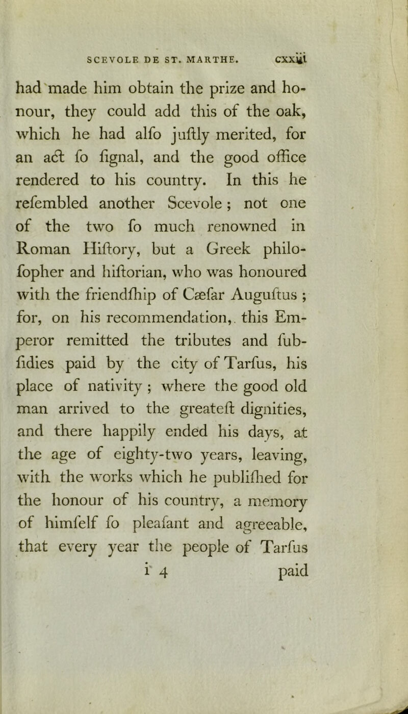 had made him obtain the prize and ho- nour, they could add this of the oak, which he had alfo juftly merited, for an a6l fo fignal, and the good office rendered to his country. In this he j refembled another Scevole; not one of the two fo much renowned in Roman Hiftory, but a Greek philo- fopher and hiftorian, who was honoured with the friendffiip of Caefar Auguftus ; for, on his recommendation, this Em- peror remitted the tributes and fub- lidies paid by the city of Tarfus, his place of nativity ; where the good old man arrived to the greateft dignities, and there happily ended his days, at the age of eighty-two years, leaving, with the works which he publiffied for the honour of his country, a memory of himfelf fo pleafant and agreeable, that every year the people of Tarfus i 4 paid