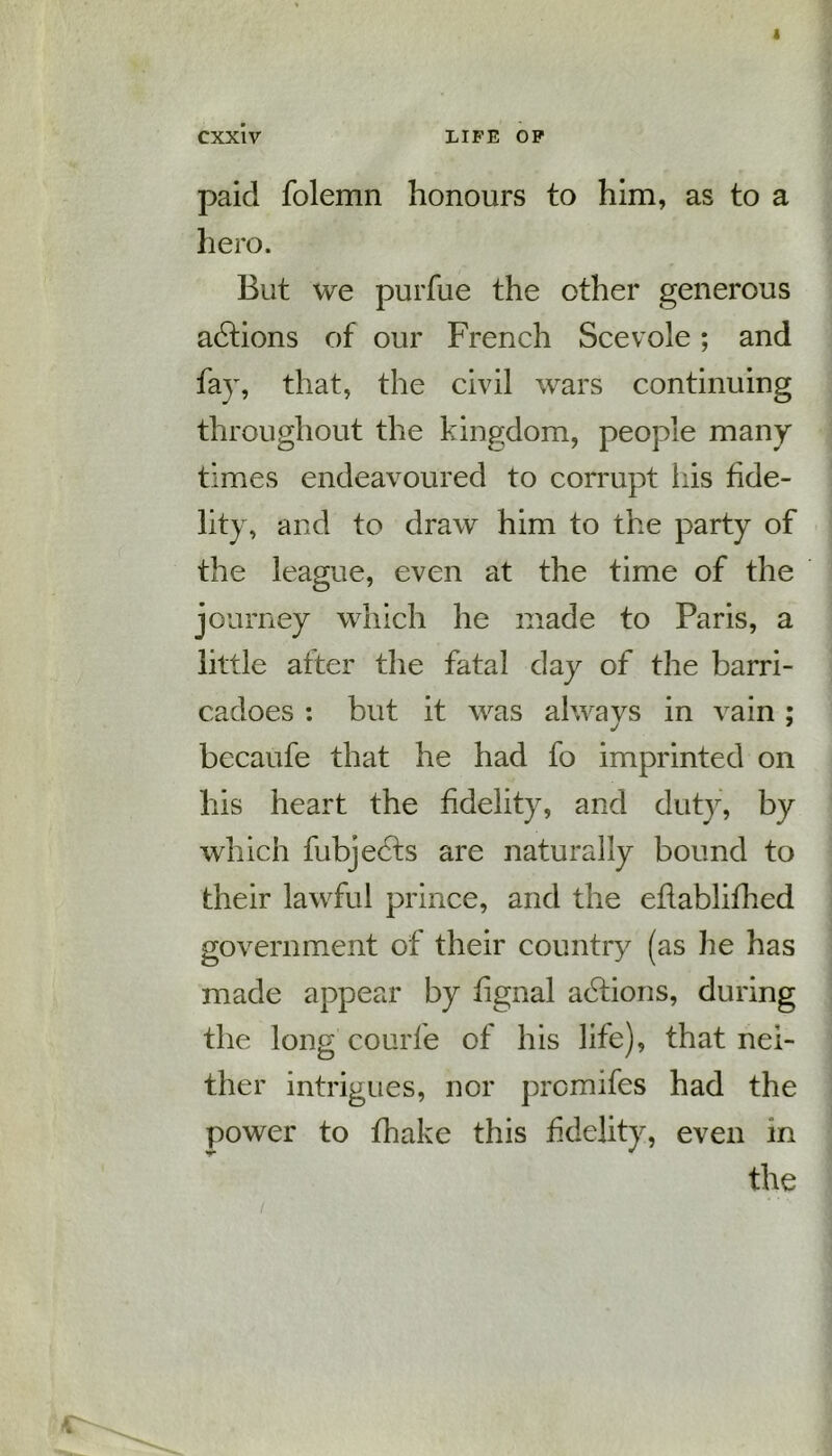 paid folemn honours to him, as to a hero. But we purfue the other generous actions of our French Scevole; and fay, that, the civil wars continuing throughout the kingdom, people many times endeavoured to corrupt his fide- lity, and to draw him to the party of the league, even at the time of the journey which he made to Paris, a little after the fatal day of the barri- cadoes : but it was alwavs in vain ; bccaufe that he had fo imprinted on his heart the fidelity, and duty, by which fubjects are naturally bound to their lawful prince, and the eflablifhed government of their country (as lie has made appear by fignal actions, during the long courfe of his life), that nei- ther intrigues, nor prcmifes had the power to fhake this fidelity, even in the