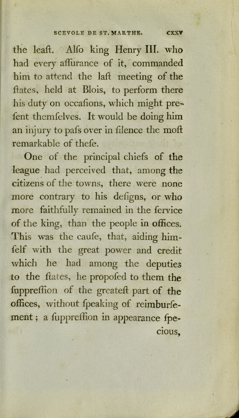 the leaft. Alfo king Henry III. who had every affiirance of it, commanded him to attend the laH: meeting of the hates, held at Blois, to perform there his duty on occalions, which might pre- fent themfelves. It would be doing him an injury to pafs over in lilence the molt remarkable of thefe. One of the principal chiefs of the league had perceived that, among the citizens of the towns, there were none more contrary to his deligns, or who more faithfully remained in the fervice of the king, than the people in offices. This was the caufe, that, aiding him- felf with the great power and credit which he had among the deputies to the hates, he propofed to them the fuppreffion of the greateft part of the offices, without fpeaking of reimburfe- ment; a fuppreffion in appearance fpe- cious,