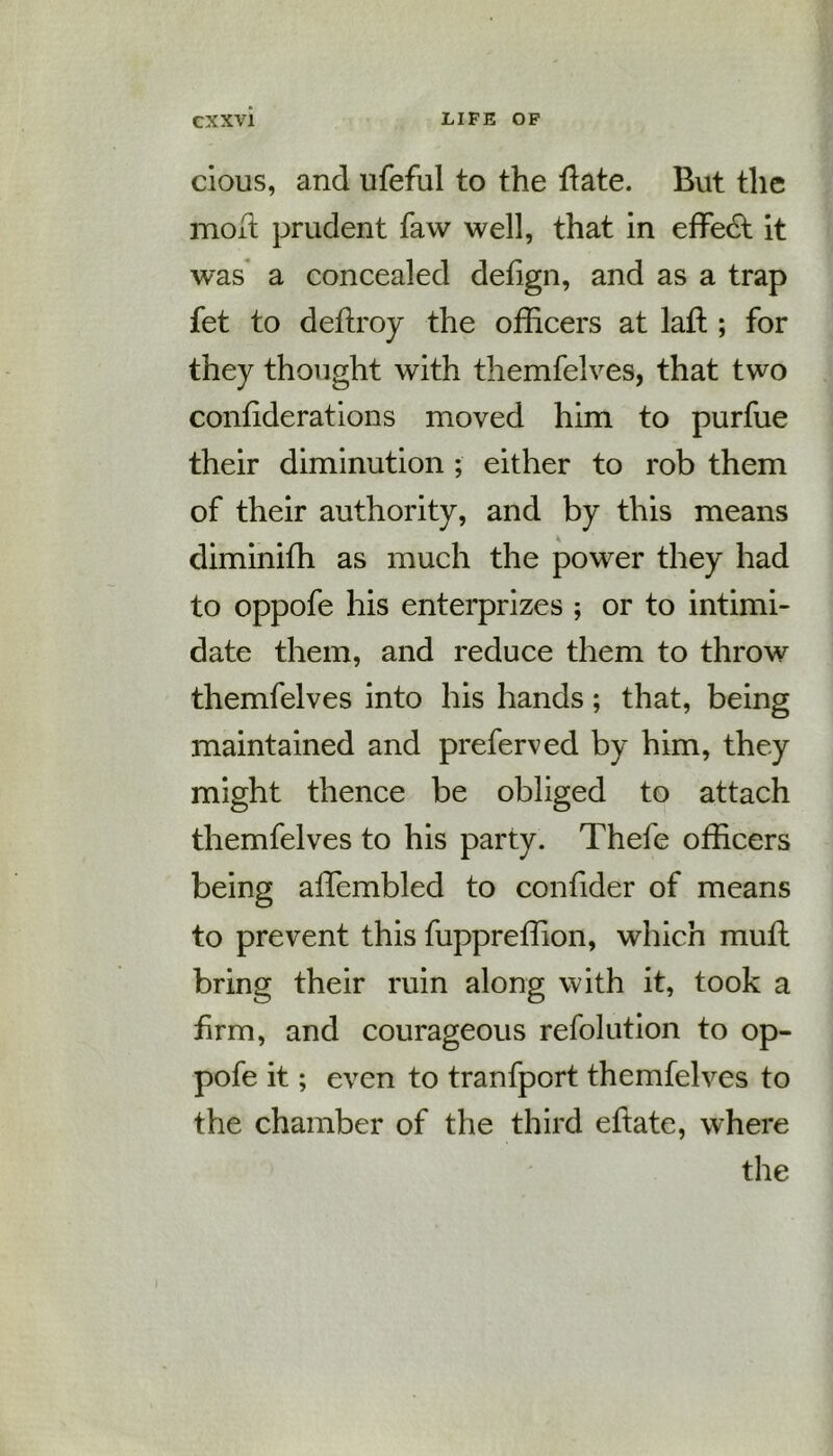 clous, and ufeful to the hate. But the mod prudent faw well, that in effedt it was a concealed defign, and as a trap fet to deftroy the officers at laft ; for they thought with themfelves, that two conhderations moved him to purfue their diminution ; either to rob them of their authority, and by this means diminifh as much the power they had to oppofe his enterprizes ; or to intimi- date them, and reduce them to throw themfelves into his hands; that, being maintained and preferved by him, they might thence be obliged to attach themfelves to his party. Thefe officers being affiembled to confider of means to prevent this fuppreffion, which muft bring their ruin along with it, took a firm, and courageous refolution to op- pofe it; even to tranfport themfelves to the chamber of the third eftate, where the i