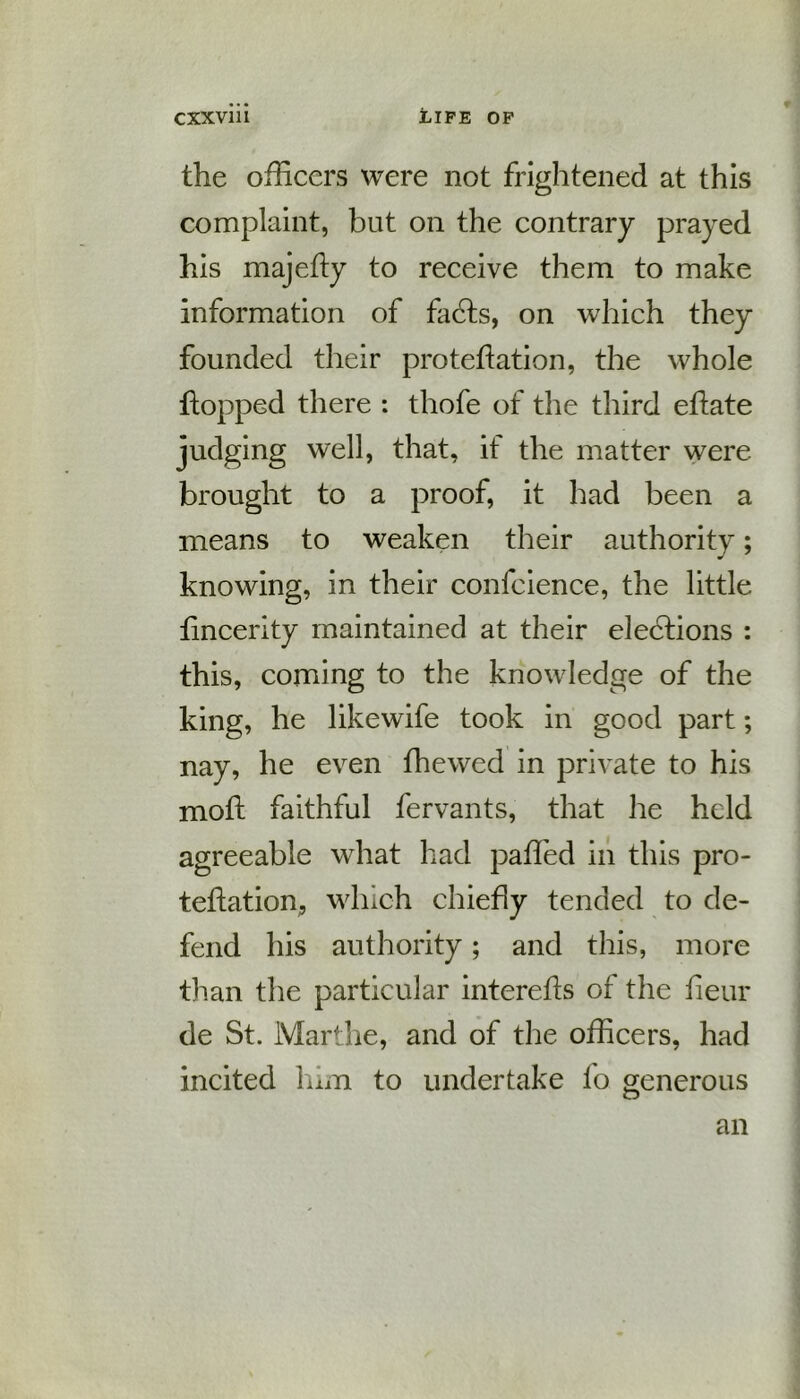 the officers were not frightened at this complaint, but on the contrary prayed his majefty to receive them to make information of facets, on which they founded their protection, the whole flopped there : thofe of the third eCte judging well, that, if the matter were brought to a proof, it had been a means to weaken their authority; knowing, in their confcience, the little fincerity maintained at their elections : this, coming to the knowledge of the king, he likewife took in good part; nay, he even fhewed in private to his moft faithful fervants, that he held agreeable what had paffied in this pro- tection, which chiefly tended to de- fend his authority; and this, more than the particular interefis of the fieur de St. Marthe, and of the officers, had incited him to undertake 1 o generous an