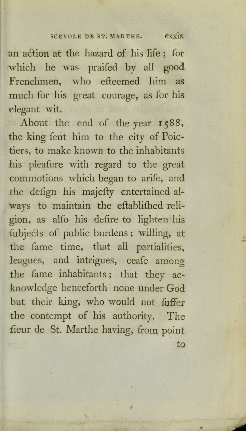 an action at the hazard of his life ; for which he was praifed by all good Frenchmen, who efieemed him as much for his great courage, as for his elegant wit. About the end of the year 1588, the king fent him to the city of Poic- tiers, to make known to the inhabitants his pleafure with regard to the great commotions which began to arife, and the deiign his majefty entertained al- ways to maintain the ehablifhed reli- gion, as alfo his defire to lighten his fubjedts of public burdens; willing, at the fame time, that all partialities, leagues, and intrigues, ceafe among the fame inhabitants; that they ac- knowledge henceforth none under God but their king, who would not fuffer the contempt of his authority. The fieur de St. Marthe having, from point to