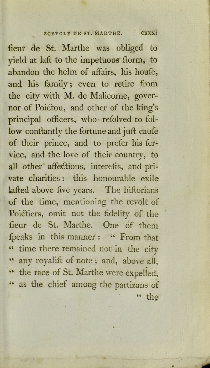 iieuf de St. Marthe was obliged to yield at lad: to the impetuous fiorm, to abandon the helm of affairs, his houfe, and his family; even to retire from the city with M. de Malicorne, gover- nor of Poidtou, and other of the king’s principal officers, who refolved to fol- low conftantly the fortune and juft caufe of their prince, and to prefer his fer- vice, and the love of their country, to all other affections, intereds, and pri- vate charities: this honourable exile laded above dve years. The hidorians of the time, mentioning the revolt of Poidtiers, omit not the fidelity of the deur de St. Marthe. One of them fpeaks in this manner : 44 From that 44 time there remained not in the city 44 any royaliil of note ; and, above all. 64 the race of St. Marthe were expelled, 44 as the chief among the partizans of “ the
