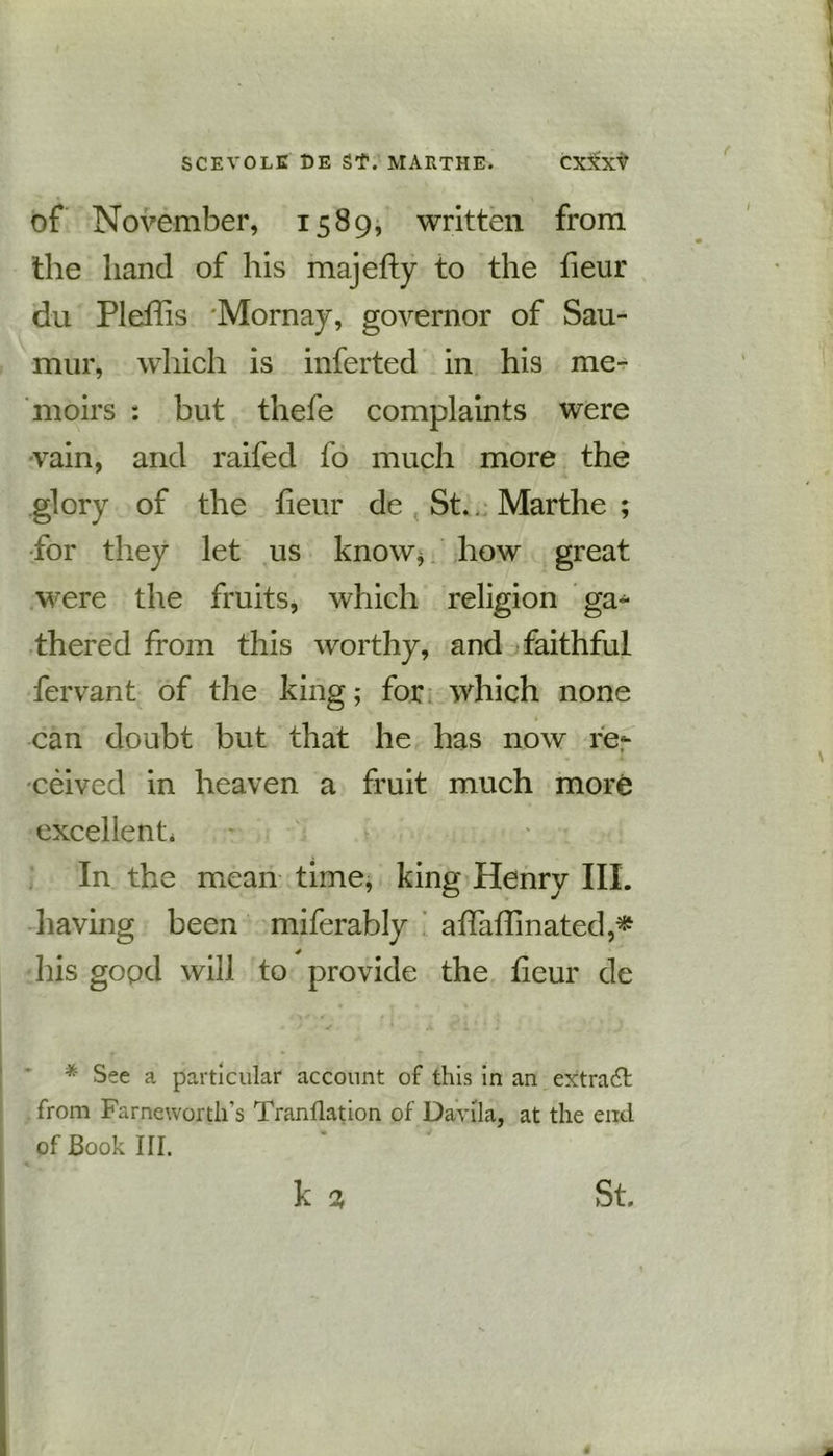 of November, 1589, written from the hand of his majefty to the fieur du Plefhs 'Mornay, governor of Sau- mur, which is inferted in his me- moirs : but thefe complaints were vain, and raifed fo much more the glory of the fieur de St. Marthe ; for they let us know* how great were the fruits, which religion ga- thered from this worthy, and faithful fervant of the king; for which none can doubt but that he has now re- ceived in heaven a fruit much more excellent. In the mean time, king Henry III. having been miferably affaffmated,* his good will to provide the fieur de * See a particular account of this in an extract from Farneworth’s Tranflation of Davila, at the end of Book III. st.