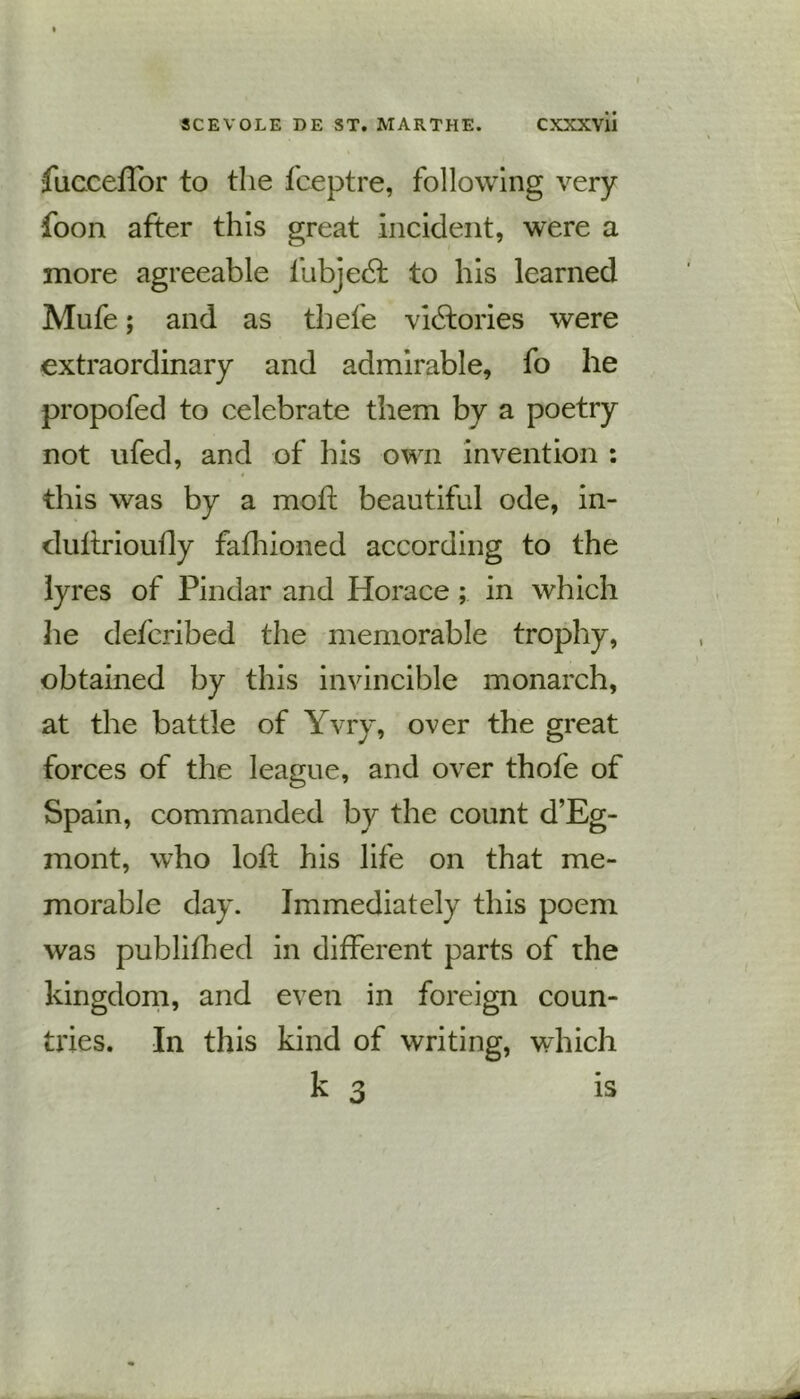 fucceffor to the fceptre, following very foon after this great incident, were a more agreeable lhbjedt to his learned Mufe; and as tbefe victories were extraordinary and admirable, fo he propofed to celebrate them by a poetry not ufed, and of his own invention : this was by a mod: beautiful ode, in- cluftrioufly fafhioned according to the lyres of Pindar and Horace ; in which he defcribed the memorable trophy, obtained by this invincible monarch, at the battle of Yvry, over the great forces of the league, and over thofe of Spain, commanded by the count d’Eg- mont, who loft his life on that me- morable day. Immediately this poem was published in different parts of the kingdom, and even in foreign coun- tries. In this kind of writing, which k 3 is
