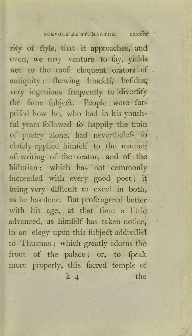 rky of ftyle, that it approaches, and even, we may venture to fay, yields not to the raoft eloquent orators of - antiquity; fhewing himfelf, betides, very ingenious frequently to divertify the fame fubject. People were fur- prifed how he, who had in his youth- ful years followed fo happily the train of poetry alone, had neverthelefs fo clofely applied himfelf to the manner of writing of the orator, and of the hiitorian; which has not commonly fucceeded with every good poet; it being very difficult to excel in both, as he has done. But profe agreed better with his age, at that time a little advanced, as himfelf has taken notice, in an elegy upon this fubjecl addreffied to ri huanus ; which greatly adorns the front of the palace; or, to fpeak more properly, this facred temple of k 4 the \