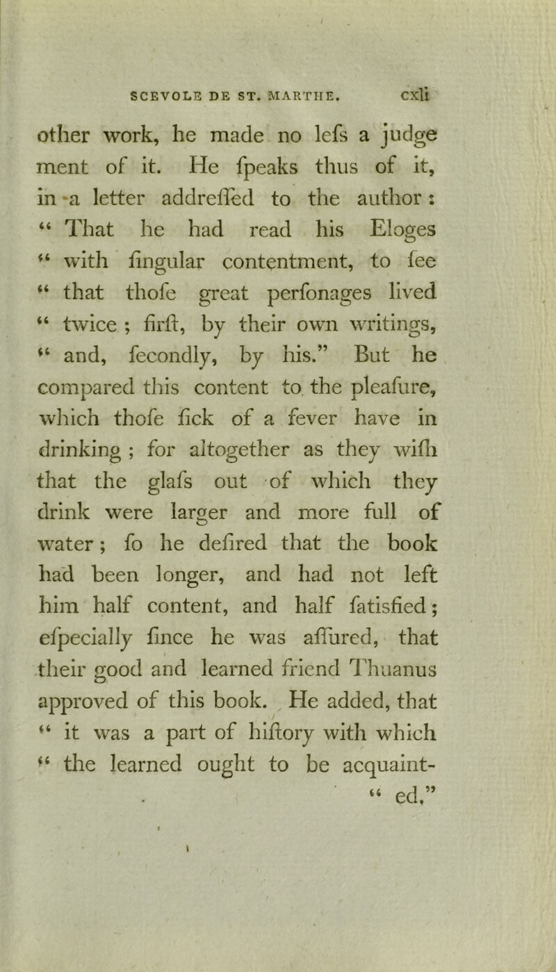 / SCEVOLE DE ST. MARTHE. Cxli other work, he made no lefs a judge ment of it. He fpeaks thus of it, in -a letter addretled to the author: “ That he had read his Eloges with lingular contentment, to fee “ that thofe great perfonages lived “ twice ; firft, by their own writings, and, fecondly, by his.” But he compared this content to the pleafure, which thofe tick of a fever have in drinking ; for altogether as they with that the glafs out of which they drink were larger and more full of water; fo he detired that the book had been longer, and had not left him half content, and half fatisfied; efpecially fince he was ad/ured, that i their good and learned friend Thuanus approved of this book. He added, that “ it was a part of hitlory with which “ the learned ought to be acquaint- “ ed ” i