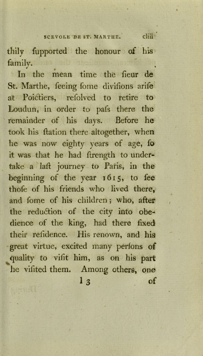 thily fupported the honour of his family. In the mean time the fieur de St. Marthe, feeing fome divifions arife at Poicfiers, refolved to retire to Loudun, in order to pafs there the remainder of his days. Before he took his ffation there altogether, when he was now eighty years of age, fo it was that he had ftrength to under- take a laft journey to Paris, in the beginning of the year 1615, to fee thofe of his friends who lived there, and fome of his children ; who, after the reduction of the city into obe- dience of the king, had there fixed their refidence. His renown, and his great virtue, excited many perfons of quality to vifit him, as on his part he vifited them. Among others, one 1 3 .of