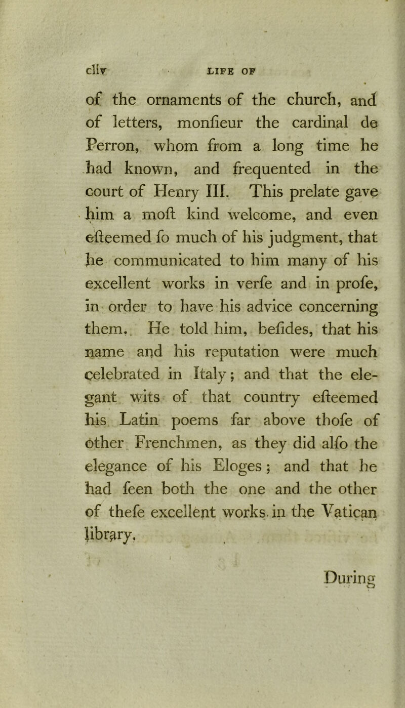of the ornaments of the church, and of letters, monfieur the cardinal de Perron, whom from a long time he had known, and frequented in the court of Henry III. This prelate gave him a moft kind welcome, and even efteemed fo much of his judgment, that he communicated to him many of his excellent works in verfe and in profe, in order to have his advice concerning them. He told him, betides, that his name and his reputation were much celebrated in Italy; and that the ele- gant wits of that country efteemed his Latin poems far above thofe of other Frenchmen, as they did alfo the elegance of his Eloges ; and that he had feen both the one and the other of thefe excellent works in the Vatican library. During