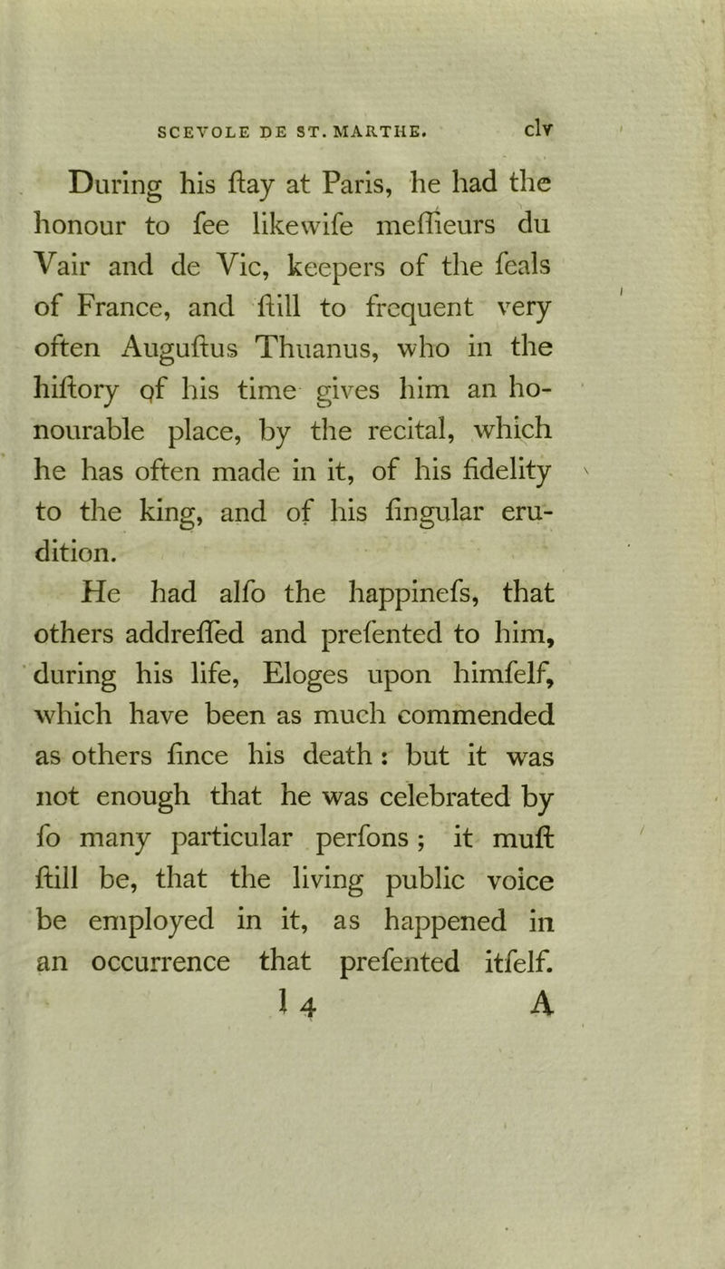 Daring his hay at Paris, lie had the honour to fee likewife meffieurs du Vair and de Vie, keepers of the feals of France, and hill to frequent very often Auguftus Thuanus, who in the hiftory qf his time gives him an ho- nourable place, by the recital, which he has often made in it, of his fidelity to the king, and of his fingular eru- dition. He had alfo the happinefs, that others addreffed and prefented to him, during his life, Eloges upon himfelf, which have been as much commended as others fince his death : but it w^as not enough that he was celebrated by fo many particular perfons; it muft ftill be, that the living public voice be employed in it, as happened in an occurrence that prefented itfelf. 1 4 A