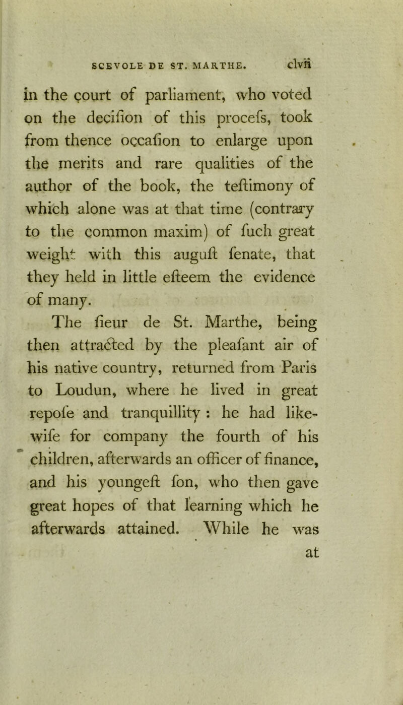 in the court of parliament, who voted on the decifion of this procefs, took from thence occafion to enlarge upon the merits and rare qualities of the author of the book, the teffimony of which alone was at that time (contrary to the common maxim) of fuch great weight with this auguft fenate, that they held in little efieem the evidence of many. The fieur de St. Marthe, being then attracted by the pleafant air of his native country, returned from Paris to Loudun, where he lived in great repofe and tranquillity : he had like- wife for company the fourth of his children, afterwards an officer of finance, and his youngeft fon, who then gave great hopes of that learning which he afterwards attained. While he was at