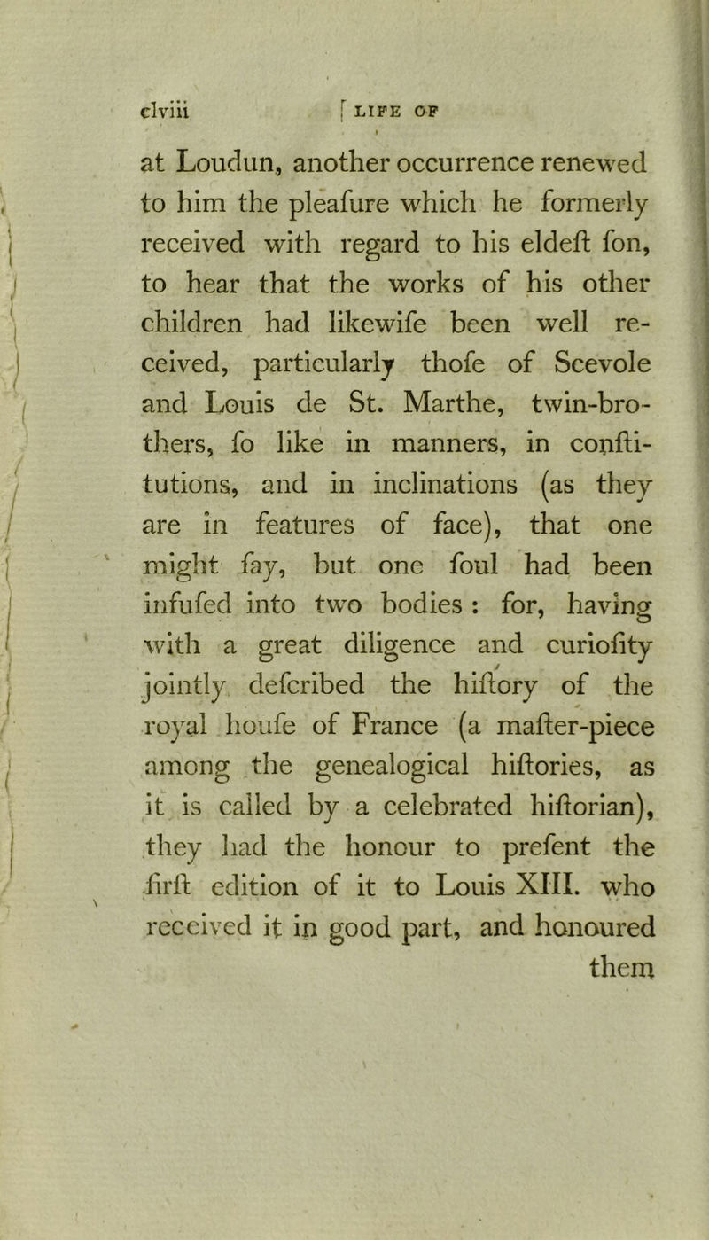 at Loudun, another occurrence renewed to him the pleafure which he formerly- received with regard to his eldeft fon, to hear that the works of his other children had likewife been well re- ceived, particularly thofe of Scevole and Louis cle St. Marthe, twin-bro- thers, fo like in manners, in confti- tutions, and in inclinations (as they are in features of face), that one might fay, but one foul had been infufed into two bodies : for, having with a great diligence and curiofity jointly defcribed the hiftory of the royal houfe of France (a mafter-piece among the genealogical hiftories, as it is called by a celebrated hihorian), they had the honour to prefent the iirft edition of it to Louis XIII. who received it in good part, and honoured them