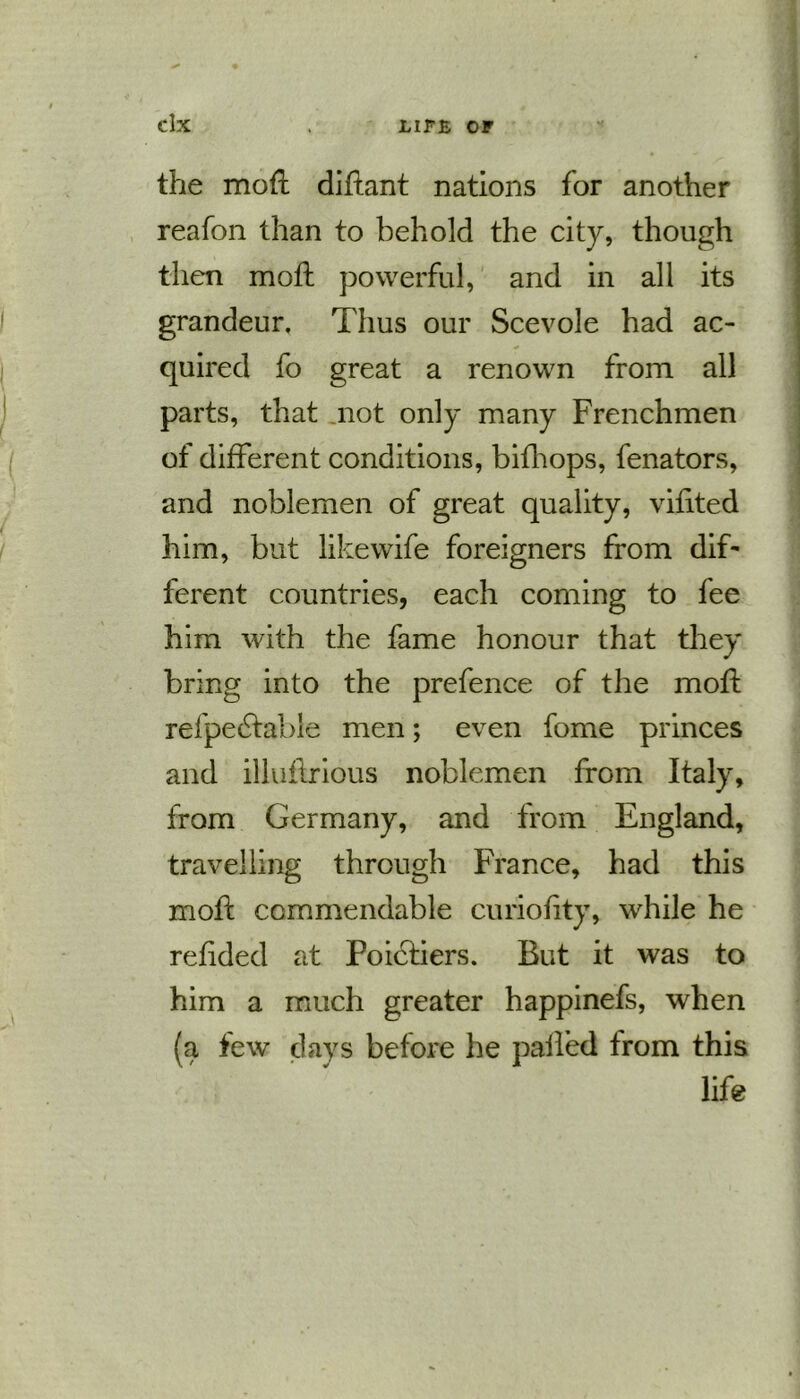 the mofi diftant nations for another reafon than to behold the city, though then molt powerful, and in all its grandeur. Thus our Scevole had ac- quired fo great a renown from all parts, that not only many Frenchmen of different conditions, bifhops, fenators, and noblemen of great quality, vifited him, but like wife foreigners from dif- ferent countries, each coming to fee him with the fame honour that they bring into the prefence of the mod: refpedtable men; even fome princes and illuflrious noblemen from Italy, from Germany, and from England, travelling through France, had this moil: commendable curiofity, while he refided at Poictiers. But it was to him a much greater happinefs, when (a few days before he palled from this life