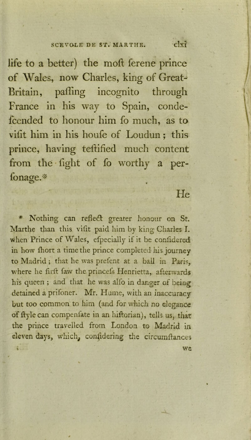life to a better) the moft ferene prince of Wales, now Charles, king of Great- Britain, palling incognito through France in his way to Spain, conde- fccnded to honour him fo much, as to vilit him in his houfe of Loudun; this prince, having teltified much content from the tight of fo worthy a per- fonage.* He * Nothing can reflect greater honour on St. Marthe than this vilit paid him by king Charles I. when Prince of Wales, efpecially if it be conlidered in how fhort a time the prince completed his journey to Madrid ; that he was prefent at a ball in Paris, where he firlt faw the princefs Henrietta, afterwards his queen ; and that he was alfo in danger of being detained a prifoner. Mr. Hume, with an inaccuracy but too common to him (and for which no elegance of ftylecan compenlate in an hiftorian), tells us, that the prince travelled from London to Madrid in eleven days, which, considering the circumllances we