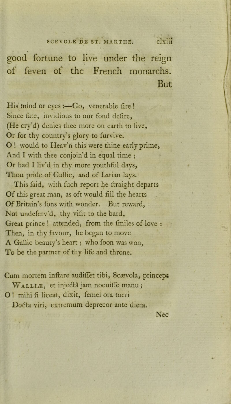 good fortune to live under the reign of feven of the French monarchs. But His mind or eyes:—Go, venerable fire ! Sirjce fate, invidious to our fond defire, (He cry’d) denies thee more on earth to live. Or for thy country’s glory to furvive. O ! would to Heav’n this were thine early prime, And I with thee conjoin’d in equal time ; Or had I liv’d in thy more youthful days, Thou pride of Gallic, and of Latian lays. This faid, with fuch report he ftraight departs Of this great man, as oft would fill the hearts Of Britain’s fons with wonder. But reward, Not undeferv'd, thy vifit to the bard, Great prince ! attended, from the fmiles of love : Then, in thy favour, he began to move A Gallic beauty’s heart; who foon was won, To be the partner of thy life and throne. Cum mortem inftare audiflet tibi, Scasvola, princeps Wallue, et inje£ta jam nocuifie manu; O ! mihi fi liceat, dixit, femel ora tueri Dofta viri, extremum deprecor ante diem. Nec