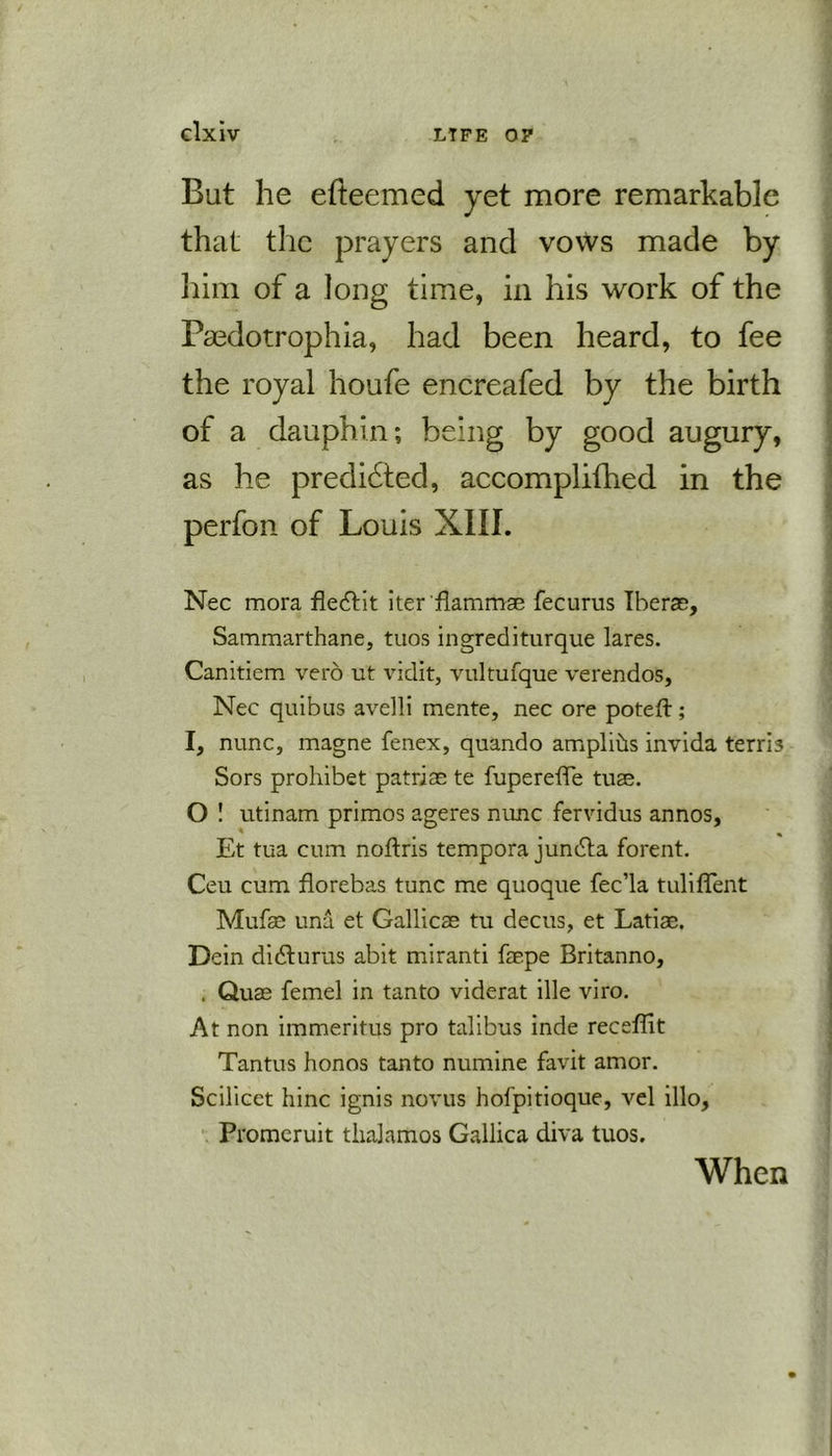 But he efteemed yet more remarkable that the prayers and vows made by him of a long time, in his work of the Paedotrophia, had been heard, to fee as he predated, accomplifhed in the perfon of Louis XIII. Nec mora fledtit iter'flammae fecurus Iberae, Sammarthane, tuos ingrediturque lares. Canitiem vero ut vidit, vultufque verendos, Nec quibus avelli mente, nec ore poteft; I, nunc, magne fenex, quando amplids invida terri3 Sors prohibet patriae te fupereiTe tuae. O ! utinam primos ageres nunc fervidus annos, Et tua cum noftris tempora jundta forent. Ceu cum florebas tunc me quoque fec’la tuliflent Mufae una et Gallicae tu decus, et Latiae. Dein didturus abit miranti faepe Britanno, . Quae femel in tanto viderat ille viro. At non immeritus pro talibus inde receffit Tantus honos tanto numine favit amor. Scilicet hinc ignis novus hofpitioque, vel illo, Promeruit thalamos Gallica diva tuos. When