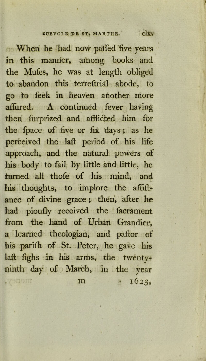 When he had now palled five years in this manner, among books and the Mufes, he was at length obliged to abandon this terreftrial abode, to go to feek in heaven another more allured. A continued fever having then furprized and afflicted him for the fpace of five or fix days ; as he perceived the laft period of his life approach, and the natural powers of his body to fail by little and little, he turned all thofe of his mind, and his thoughts, to implore the aflift- ance of divine grace; then, after he had pioufly received the facrament from the hand of Urban Grandier, a learned theologian, and paftor of his parifh of St. Peter, he gave his laft fighs in his arms, the twenty* ninth day of March, in the year » m - 1623,