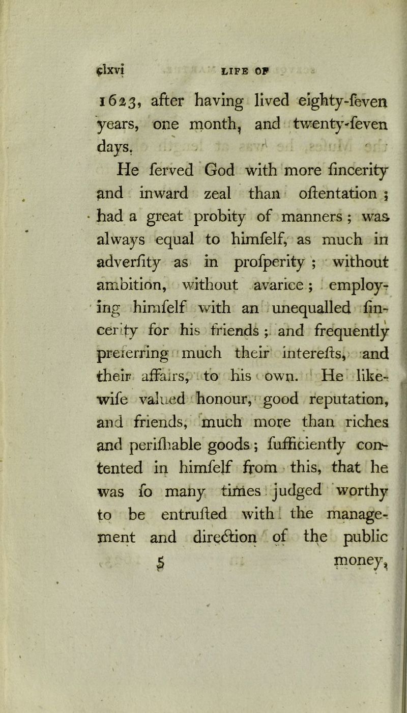 1623, after having lived eighty-feven years, one month, and twenty-feven % days. He ferved God with more fincerity and inward zeal than oftentation ; • had a great probity of manners ; was always equal to himfelf, as much in adverfity as in profperity ; without ambition, without avarice; employ- ing himfelf with an unequalled fin- cer'ty for his friends ; and frequently preferring much their interefis, and their affairs, to his own. He like- wife valued honour, good reputation, and friends, much more than riches and perifhable goods; fufficiently con- tented in himfelf from this, that he was fo many times judged worthy to be entruffed with the manage- ment and direction of the public £ money ^
