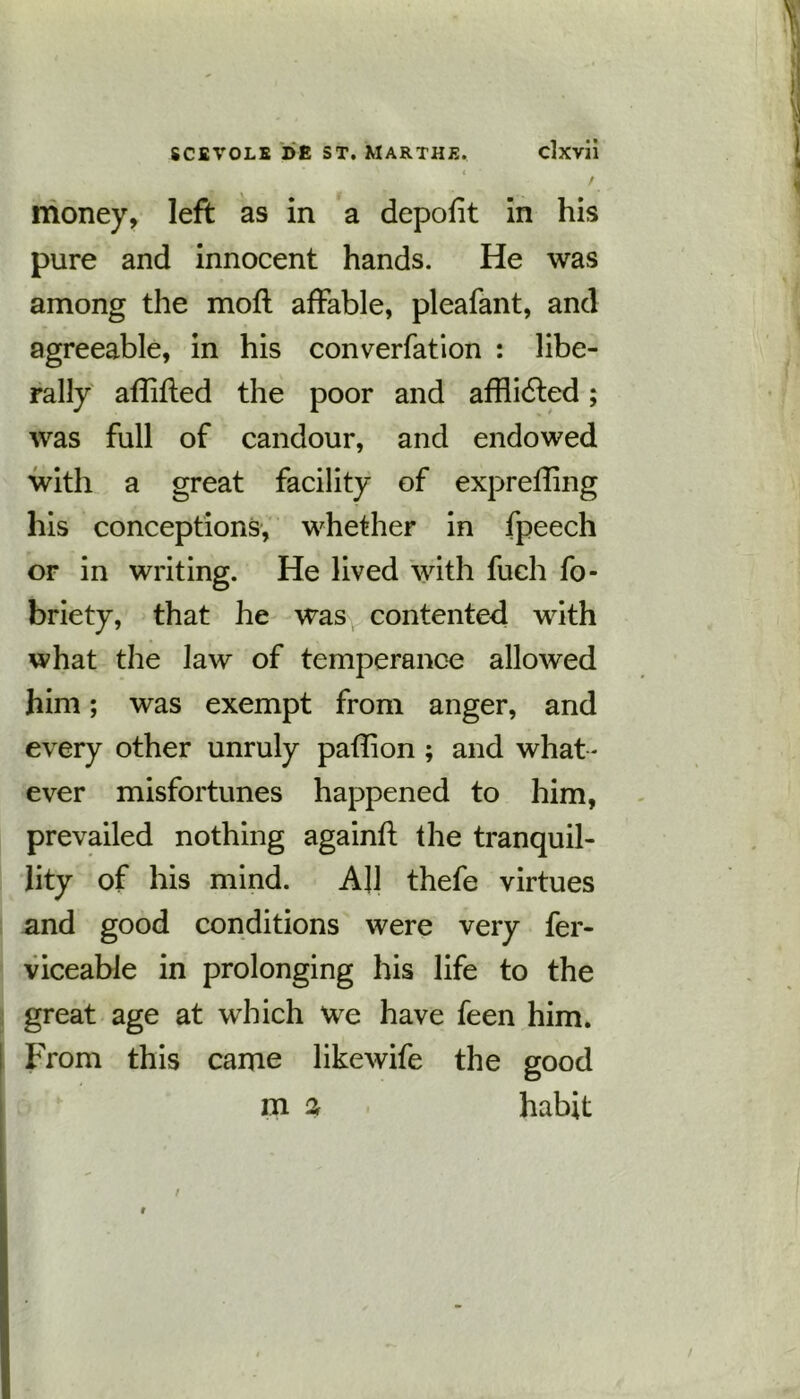 ( money, left as in a depofit in his pure and innocent hands. He was among the moft affable, pleafant, and agreeable, in his converfation : libe- rally affifted the poor and affiidled; was full of candour, and endowed with a great facility of exprefling his conceptions, whether in fpeech or in writing. He lived with fuch fo- briety, that he was contented with what the law of temperance allowed him; was exempt from anger, and every other unruly paflion ; and what - ever misfortunes happened to him, prevailed nothing againfl the tranquil- lity of his mind. All thefe virtues and good conditions were very fer- viceable in prolonging his life to the great age at which we have feen him. From this came likewife the good m a habit