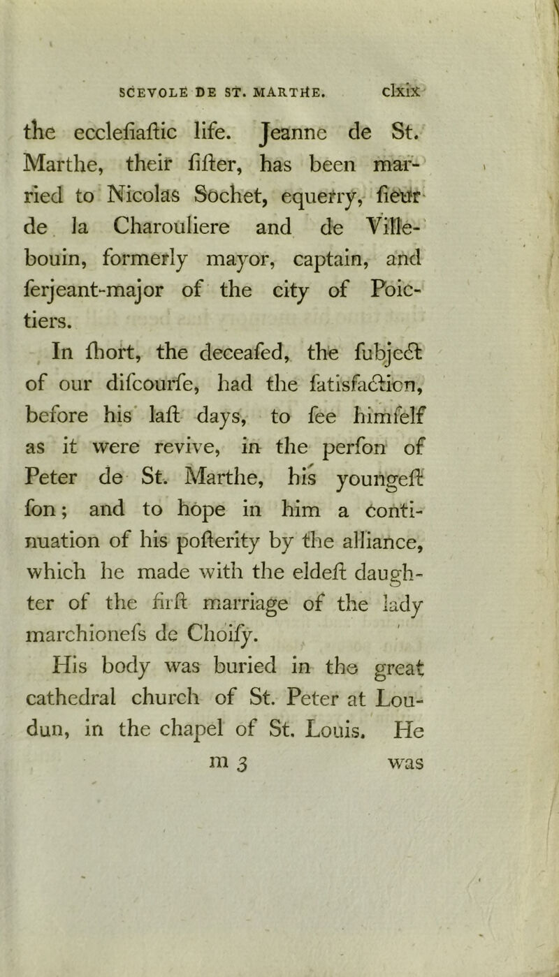 the ecclefiaftic life. Jeanne de St. Marthe, their filter, has been mar- ried to Nicolas Sochet, equerry, fieur de la Charouliere and de Vil'le- bouin, formerly mayor, captain, and ferjeant-major of the city of Poic- tiers. In fhort, the deceafed, the fubje6t of our difcourfe, had the fatisfa&icn, before his lafl days, to fee himfelf as it were revive, in the perfon of Peter de St. Marthe, his yourigeft fon; and to hope in him a Conti- nuation of his pofterity by the alliance, which he made with the eldeft daugh- ter of the fiift marriage of the lady marchionefs de Choify. His body was buried in the great cathedral church of St. Peter at Lou- dun, in the chapel of St. Louis. He m 3 was