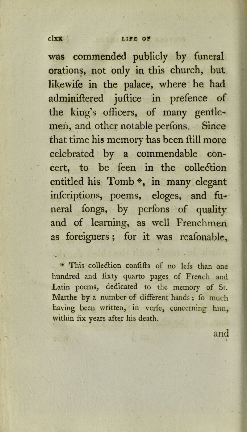 was commended publicly by funeral orations, not only in this church, but like wife in the palace, where he had adminiftered juffice in prefence of the king's officers, of many gentle- men, and other notable perfons. Since that time his memory has been ftill more celebrated by a commendable con- cert, to be feen in the colle&ion entitled his Tomb *, in many elegant infcriptions, poems, eloges, and fu-> neral fongs, by perfons of quality and of learning, as well Frenchmen as foreigners; for it was reafonable, * This collection confifts of no lefs than one hundred and fixty quarto pages of French and Latin poems, dedicated to the memory of St. Marthe by a number of different hands; fo much having been written, in verfe, concerning- hun, within fix years after his death. and