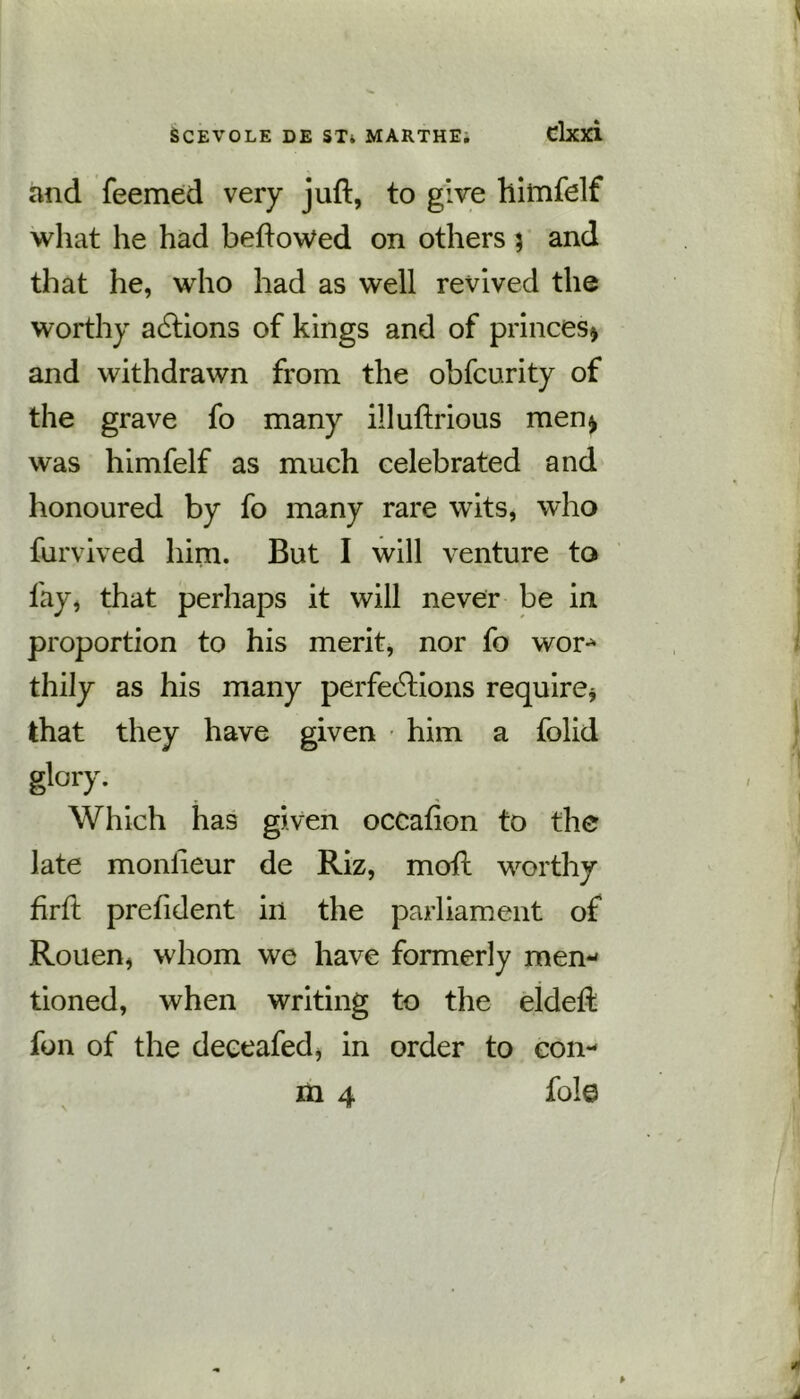 and Teemed very juft, to give himfelf what he had beftowed on others 5 and that he, who had as well revived the worthy actions of kings and of princes* and withdrawn from the obfcurity of the grave fo many illuftrious men* was himfelf as much celebrated and honoured by fo many rare wits, who furvived him. But I will venture to fay, that perhaps it will never be in proportion to his merit, nor fo wor- thily as his many perfections require* that they have given him a folid glory. Which has given occafion to the late monheur de Riz, moil worthy firft prefident in the parliament of Rouen, whom we have formerly men- tioned, when writing to the eldeft fon of the deceafed, in order to con- m 4 foie
