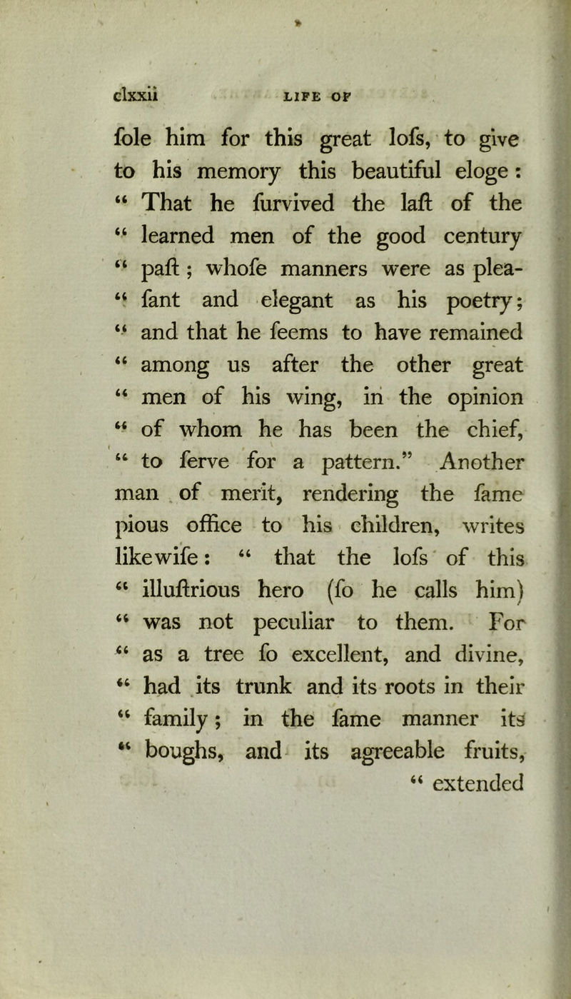 foie him for this great lofs, to give to his memory this beautiful eloge: “ That he furvived the laft of the “ learned men of the good century “ paft; whofe manners were as plea- “ fant and elegant as his poetry; “ and that he feems to have remained “ among us after the other great “ men of his wing, in the opinion “ of whom he has been the chief, “ to ferve for a pattern.” Another man of merit, rendering the fame pious office to his children, writes like wife: “ that the lofs of this “ illuftrious hero (fo he calls him) 64 was not peculiar to them. For “ as a tree fo excellent, and divine, “ had its trunk and its roots in their “ family; in the fame manner its “ boughs, and its agreeable fruits, “ extended