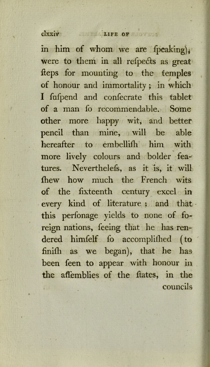 clxxlv LIFE OF In him of whom we are fpeaking)* were to them in all refpedts as great heps for mounting to the temples of honour and immortality ; in which I fufpend and confecrate this tablet of a man fo recommendable. Some other more happy wit, and better pencil than mine, will be able hereafter to embellifh him with more lively colours and bolder fea- \ tures. Neverthelefs, as it is, it will fhew how much the French wits of the hxteenth century excel in every kind of literature ; and that this perfonage yields to none of fo- reign nations, feeing that he has ren- dered himfelf fo accomplilhed (to hnifh as we began), that he has been feen to appear with honour in the afTemblies of the hates, in the councils