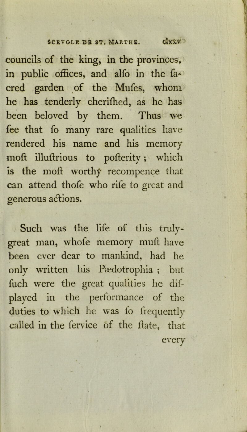councils of the king, in the provinces, in public offices, and alfo in the fa* cred garden of the Mufes, whom he has tenderly cherifhed, as he has been beloved by them. Thus we fee that fo many rare qualities have rendered his name and his memory mod illudrious to poderity; which is the mod worthy recompence that can attend thofe who rife to great and generous actions. Such was the life of this truly- great man, whofe memory mud have been ever dear to mankind, had he only written his Paedotrophia ; but fuch were the great qualities he dif- played in the performance of the duties to which he was fo frequently called in the fervice of the date, that every v