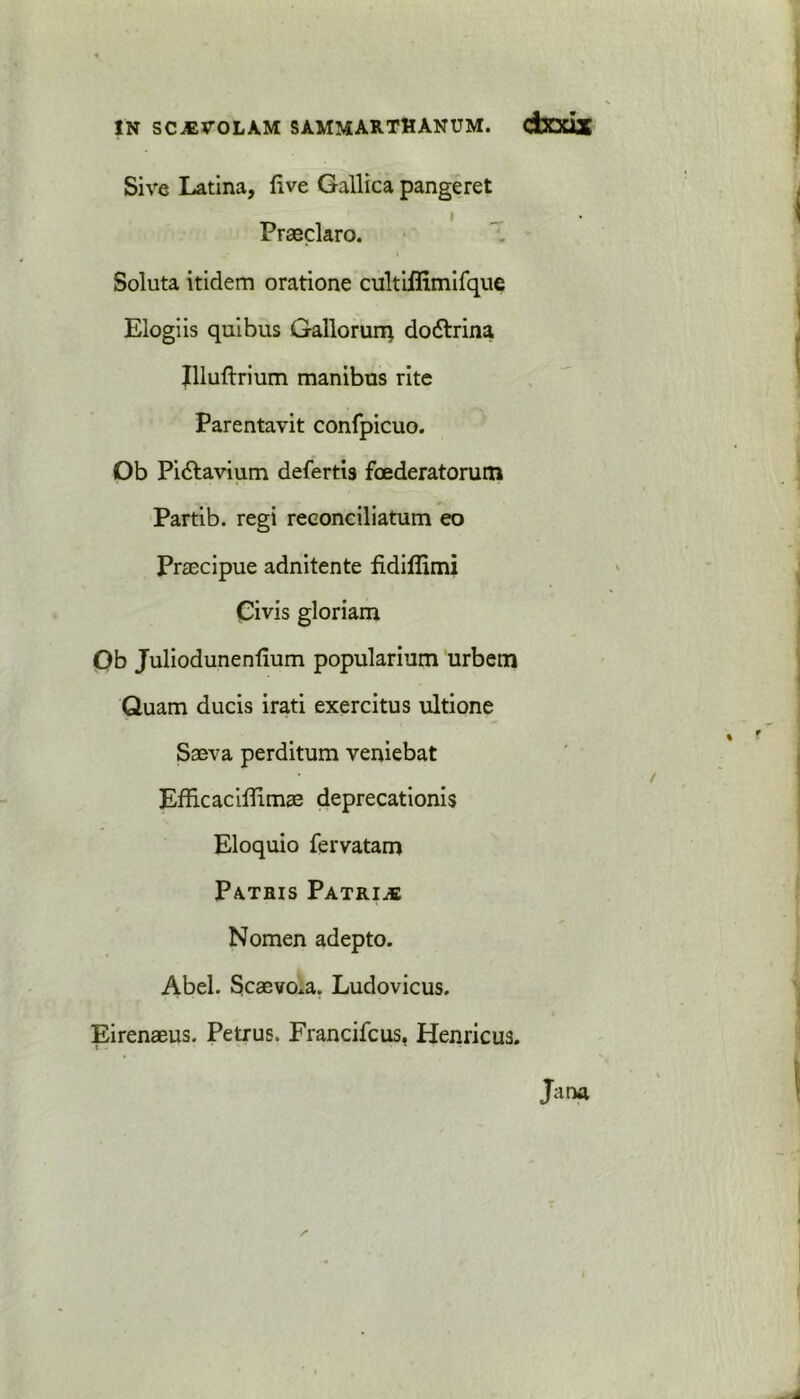 IN SCJEVOLAM SAMMARTHANUM. dXXlX Sive Latina, five Gallica pangeret Praeclaro. Soluta itidem oratione cultiflimifque Elogiis quibus Gallorum do&rina Illuftrium manibus rite Parentavit confpicuo. Ob Pi6lavium defertis foederatorum Partib. regi reeonciliatum eo PrEecipue adnitente fidiffimi Civis gloriam Ob Juliodunenfium popularium urbem Quam ducis irati exercitus ultione Sseva perditum veniebat Efficaciflimee deprecationis Eloquio fervatam Patris Patrice Nomen adepto. Abel. Scaevo.a. Ludovicus. Eirenaeus. Petrus. Francifcus, Henricus. Jana