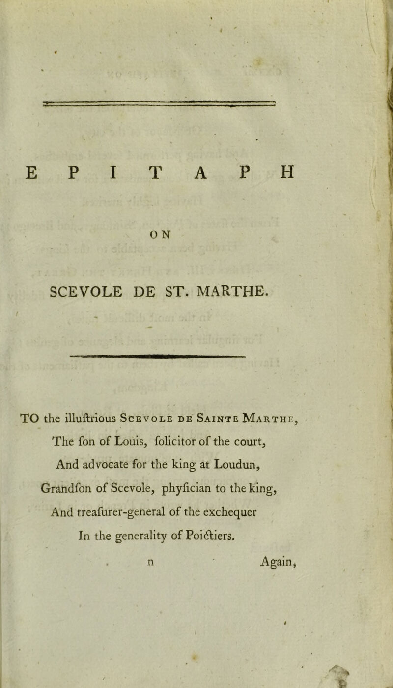 O N SCEVOLE DE ST. MARTHE. TO the illuftrious Scevole de Sainte Marthf., The fon of Louis, folicitor of the court. And advocate for the king at Loudun, Grandfon of Scevole, phylician to the king, And treafurer-general of the exchequer In the generality of Poiftiers. n Again, I i