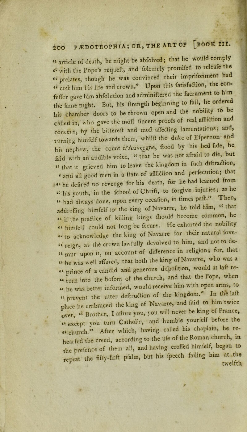 « article of death, he might be abfolved ; that he would comply c‘ with the Pope’s requeft, and folemnly promifed to releafe the “ prelates, though he was convinced their linprifonment had « coft him bis life and crown.” Upon this fatisfatfion, the con- feffer gave him abfolution and adminiftered the facrament to him the fame night. But, his ftrength beginning to fail, he ordered his chamber doors to be thrown open and the nobility to be called in, who gave the moll ftneere proofs of real affliction an concern, by the bittereft and moft affecting lamentations; and, turning himfelf towards them, whilft the duke of Efpernon and his nephew, the count d’Auvergne, flood by his bed fide, he faid with an audible voice, “ that he was not afraid to die, but “ that it grieved him to leave the kingdom in fuch diitratfion, ‘ and all good men in a ftate of affliction and pelfecution; that “ he defired no revenge for his death, for he had learned from « his youth, in the fchool of Chrift, to forgive injuries; as he “ had always done, upon every occafion, in times pafl.” Then, addrefling himfelf to the king of Navarre, he told him, “that “ if the practice of killing kings fliould become common, he «« himfelf could not long be fccure. Pie exhorted the nobility “to acknowledge the king of Navarre for their natural fove- “ reign, as thfc crrwn lawfully devolved to him, and not to de- ft mur upon it, on account of difference in religion; for, that « he was well affined, that Doth the king of Navarre, who was a “ prince of a candid and generous difpofition, would at laft re- « turn into the bofom of the church, and that the Pope, when «, he was better informed, would receive him with open arms, to « prevent the utter deftruftion of the kingdom.” In the laft place he embraced the king of Navarre, and faid to him twice over “ Brother, I allure you, jou will never be king of France, except you turn Catholic, and humble yourielf before the church.” After which, having called his chaplain, he re- hearftd the creed, according to the ufe of the Roman church, in ,he prefence of them all, and having crofted himfelf, began to repeat the fiffy-firA pfalm, but his fpeech failing him at the 1 twelfth