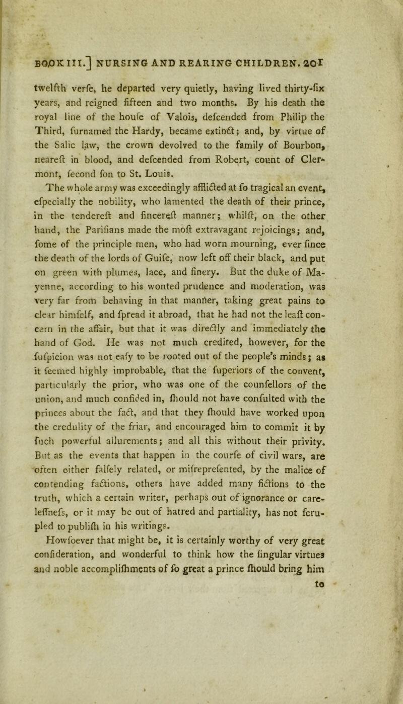 twelfth verfe, he departed very quietly, having lived thirty-fix years, and reigned fifteen and two months. By his death the royal line of the houie of Valois, defcended from Philip the Third, furnamed the Hardy, became extindt; and, by virtue of the Salic law, the crown devolved to the family of Bourbon, neareft in blood, and defcended from Robert, count of Cler- mont, fecond foil to St. Louis. The whole army was exceedingly afflifted at fo tragical an event, efpecially the nobility, who lamented the death of their prince, in the tendered: and fincerefl manner; whilft, on the other hand, the Parilians made the moft extravagant rejoicings; and, fome of the principle men, who had worn mourning, ever fince the death of the lords of Guife, now left off their black, and put on green with plumes, lace, and finery. But the duke of Ma- yenne, according to his wonted prudence and moderation, was very far from behaving in that manner, taking great pains to clear himfelf, and fpread it abroad, that he had not the leaft con- cern in the affair, but that it was diredtly and immediately the hand of God. He was not much credited, however, for the fufpicion was not eafy to be rooted out of the people’s minds; as it feemed highly improbable, that the fuperiors of the convent, particularly the prior, who was one of the counfellors of the union, and much confided in, fhould not have confulted with the princes about the faft, and that they fhould have worked upon the credulity of the friar, and encouraged him to commit it by fuch powerful allurements; and all this without their privity. But as the events that happen in the courfe of civil wars, are often either falfely related, or mifreprefented, by the malice of contending factions, others have added many fidlions to the truth, which a certain writer, perhaps out of ignorance or care- leffnefs, or it may be out of hatred and partiality, has not feru- pled topublilh in his writings. Howfoever that might be, it is certainly worthy of very great confideration, and wonderful to think how the fingular virtues and noble accomplifhments of fo great a prince fhould bring him to