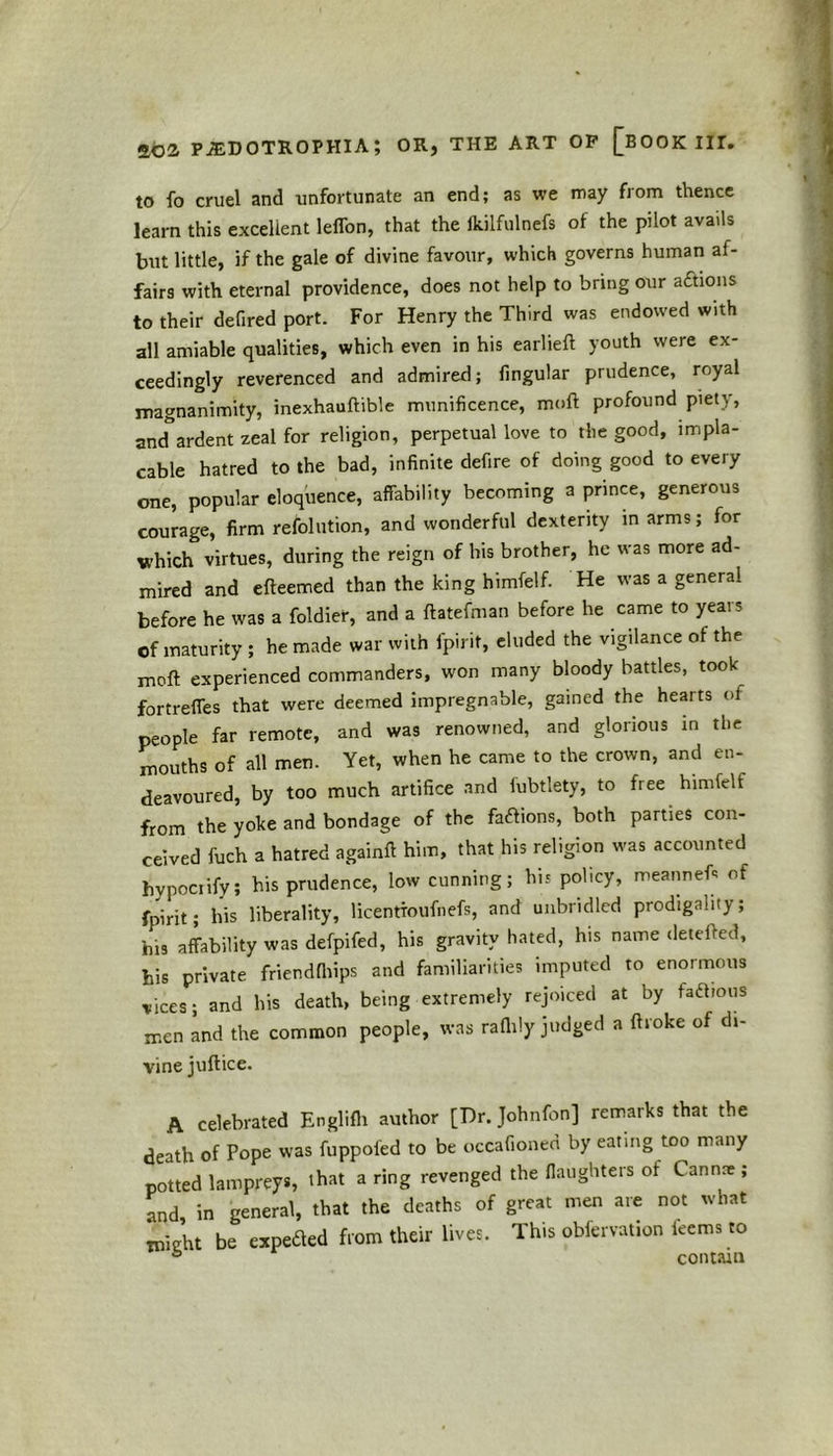 to fo cruel and unfortunate an end; as we may from thence learn this excellent leffon, that the fkilfulnefs of the pilot avails but little, if the gale of divine favour, which governs human af- fairs with eternal providence, does not help to bring our actions to their defired port. For Henry the Third was endowed with all amiable qualities, which even in his earlieft youth were ex- ceedingly reverenced and admired; fingular prudence, royal magnanimity, inexhauftible munificence, moft profound piety, ancTardent zeal for religion, perpetual love to the good, impla- cable hatred to the bad, infinite defire of doing good to every one, popular eloquence, affability becoming a prince, generous courage, firm resolution, and wonderful dexterity in arms; for which virtues, during the reign of his brother, he was more ad- mired and efteemed than the king himfelf. He was a general before he was a foldier, and a ftatefman before he came to years of maturity ; he made war with fpirit, eluded the vigilance of the moft experienced commanders, won many bloody battles, took fortreffes that were deemed impregnable, gained the hearts of people far remote, and was renowned, and glorious in the mouths of all men. Yet, when he came to the crown, and en- deavoured, by too much artifice and fubtlety, to free himfelf from the yoke and bondage of the factions, both parties con- ceived fuch a hatred againft him, that his religion was accounted hypocrify; his prudence, low cunning; his policy, meanneft of fpirit; his liberality, licentioufnefs, and unbridled prodigality; his affability was defpifed, his gravity hated, his name detefted, his private friendfhips and familiarities imputed to enormous vices; and his death, being extremely rejoiced at by factious men and the common people, was raflily judged a ftroke of di- vine juftice. A celebrated Englifh author [Dr. Johnfon] remarks that the death of Pope was fuppoi'ed to be occafioned by eating too many potted lampreys, that a ring revenged the (laughters of Cannre ; and, in general, that the deaths of great men are not what might be expefled from their lives. This obfervation kerns to contain