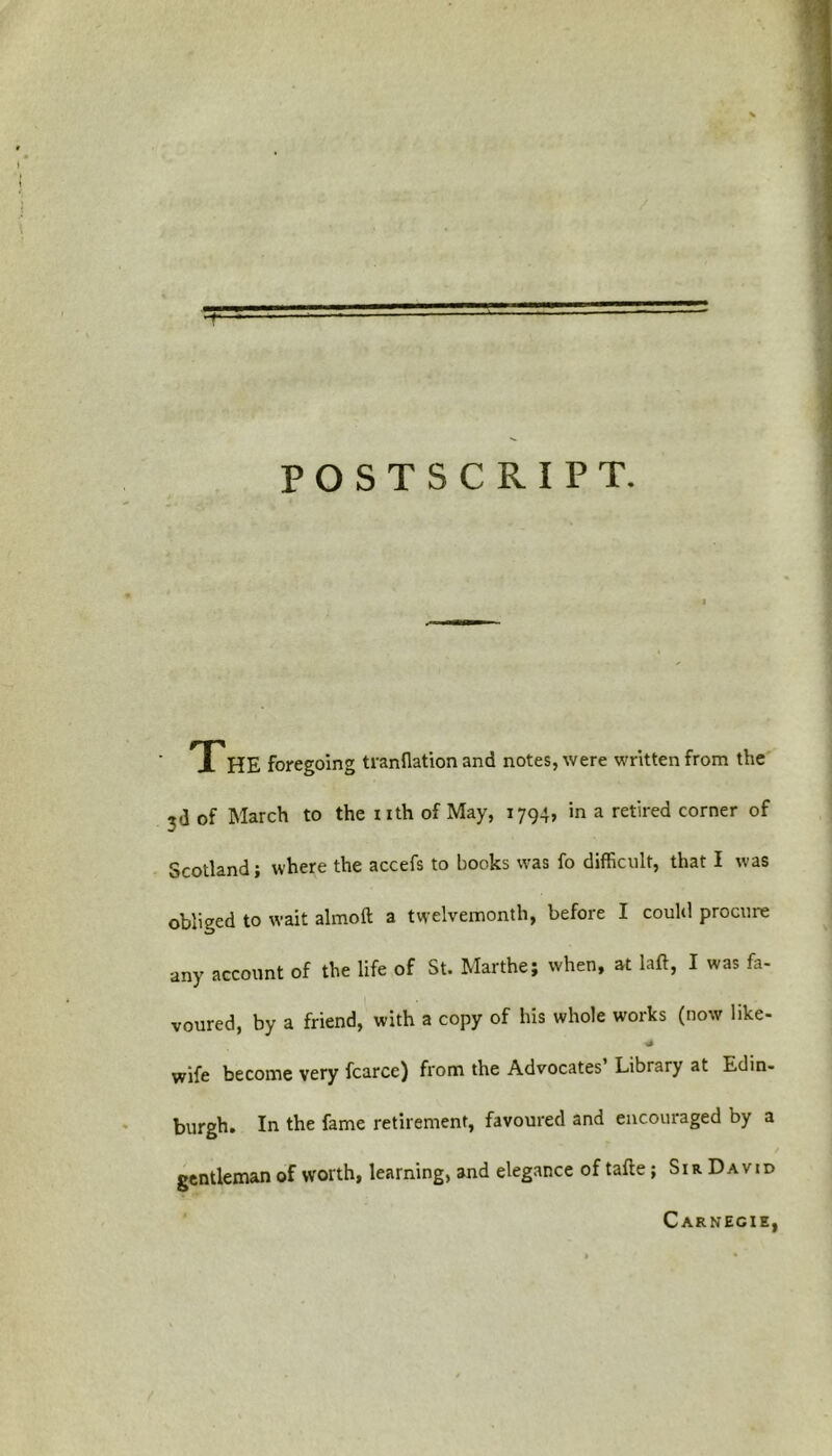 TTHE foregoing tranflation and notes, were written from the ?d of March to the nth of May, 1794, in a retired corner of Scotland; where the accefs to books was fo difficult, that I was obliged to wait almoft a twelvemonth, before I could procure any account of the life of St. Marthej when, at laft, I was fa- voured, by a friend, with a copy of his whole works (now like- * wife become very fcarcc) from the Advocates’ Library at Edin- burgh. In the fame retirement, favoured and encouraged by a gentleman of worth, learning, and elegance of tafte ; Sir David Carnegie, t