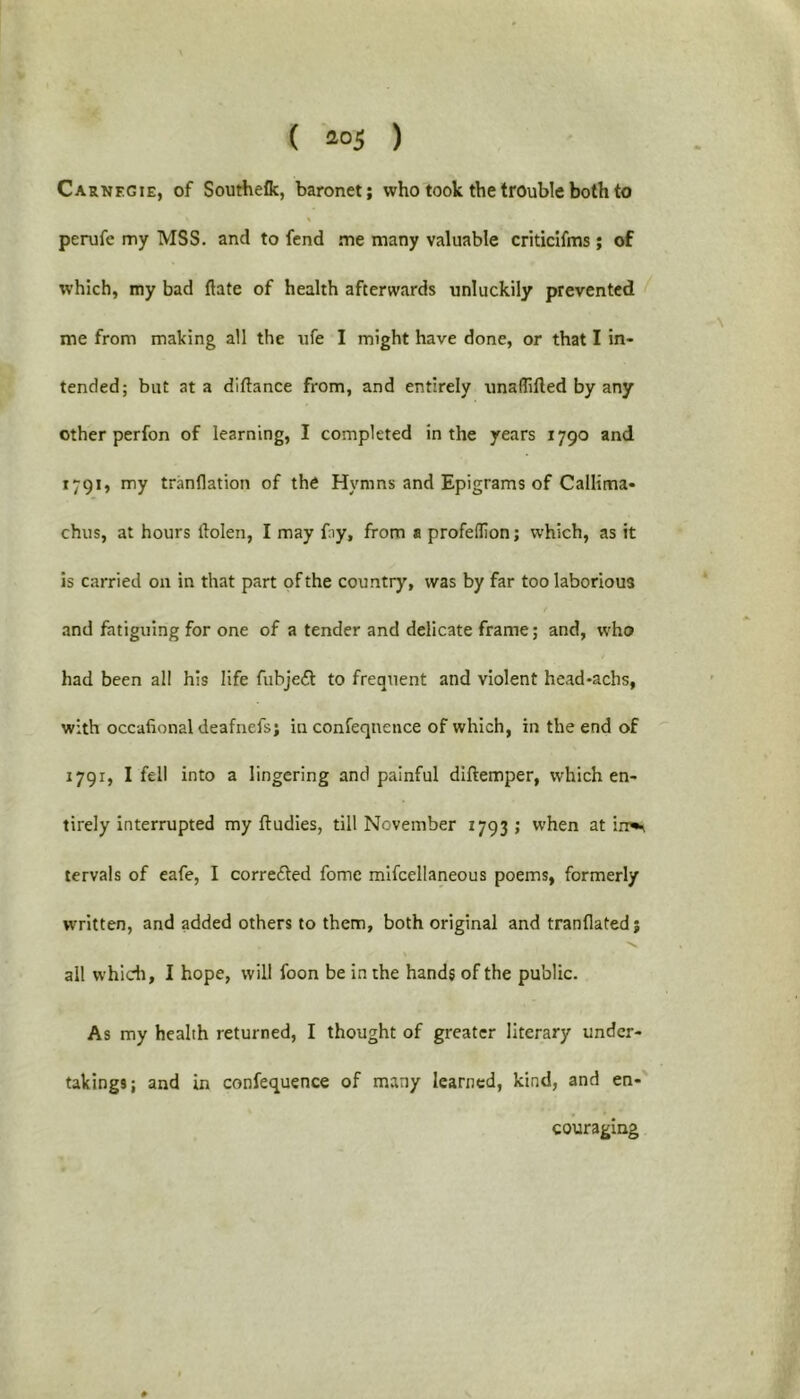Carnegie, of Southeflc, baronet; who took the trouble both to perufe my MSS. and to fend me many valuable criticifms ; of which, my bad ftate of health afterwards unluckily prevented me from making all the ufe I might have done, or that I in- tended; but at a diftance from, and entirely unaffifted by any other perfon of learning, I completed in the years 1790 and 1791, my tranflation of the Hymns and Epigrams of Callima- chus, at hours llolen, I may fay, from a profedion; which, as it is carried on in that part of the country, was by far too laborious and fatiguing for one of a tender and delicate frame; and, who had been all his life fubjeil to frequent and violent head-achs, with occafional deafnefs; in confeqnence of which, in the end of 1791, I fell into a lingering and painful diftemper, which en- tirely interrupted my ftudies, till November 1793; when at irr*\ tervals of eafe, I corrected fome miscellaneous poems, formerly written, and added others to them, both original and tranflated; all which, I hope, will foon be in the hands of the public. As my health returned, I thought of greater literary under- takings; and in conference of many learned, kind, and en- couraging