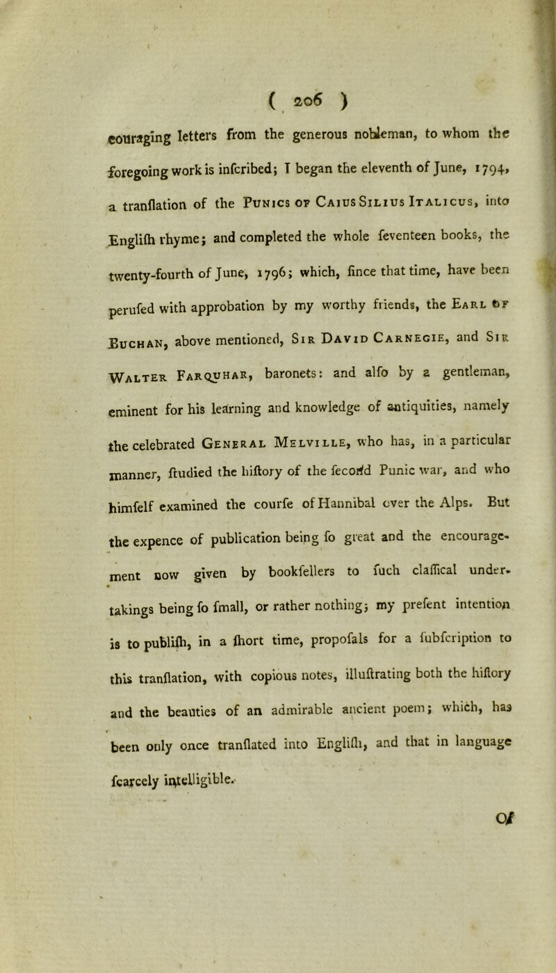 eouraging letters from the generous nobleman, to whom the foregoing work is infcribed; T began the eleventh of June, 1794, a tranflation of the Punics of CaiusSilius Italicus, into Englilh rhyme; and completed the whole feventeen books, the twenty-fourth of June, 1796; which, fince that time, have been perufed with approbation by my worthy friends, the Earl OF Buchan, above mentioned, Sir David Carnegie, and Sir Walter Farquhar, baronets: and alfo by a gentleman, eminent for his learning and knowledge of antiquities, namely the celebrated General IMelville, who has, in a particular manner, ftudied the hiftory of the fecorfd Punic war, and who himfelf examined the courfe of Hannibal ever the Alps. But the expence of publication being fo gieat and the encourage* ment now given by bookfellers to fuch claflical under, takings being fo fmall, or rather nothing; my prefent intention is to publifh, in a fhort time, propofals for a fubfeription to this tranflation, with copious notes, illuflrating both the luflory and the beauties of an admirable ancient poem; which, has been only once tranflated into Englilh, and that in language fcarcely intelligible. O/